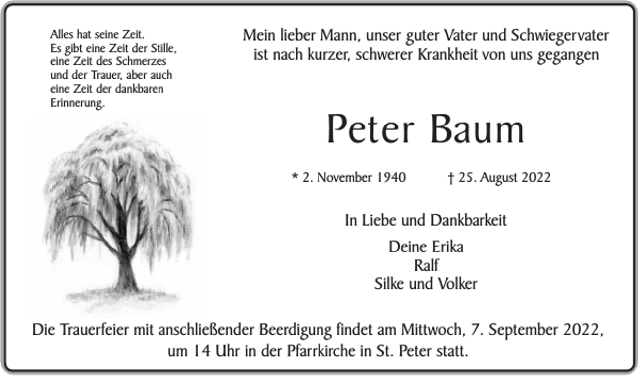 <p>Alles hat seine Zeit.<br />Es gibt eine Zeit der Stille,<br />eine Zeit des Schmerzes<br />und der Trauer, aber auch<br />eine Zeit der dankbaren<br />Erinnerung.</p><p>Mein lieber Mann, unser guter Vater und Schwiegervater<br />ist nach kurzer, schwerer Krankheit von uns gegangen</p><p>Peter Baum<br />* 2. November 1940</p><p>† 25. August 2022</p><p>In Liebe und Dankbarkeit<br />Deine Erika<br />Ralf<br />Silke und Volker<br />Die Trauerfeier mit anschließender Beerdigung findet am Mittwoch, 7. September 2022,<br />um 14 Uhr in der Pfarrkirche in St. Peter statt.</p>