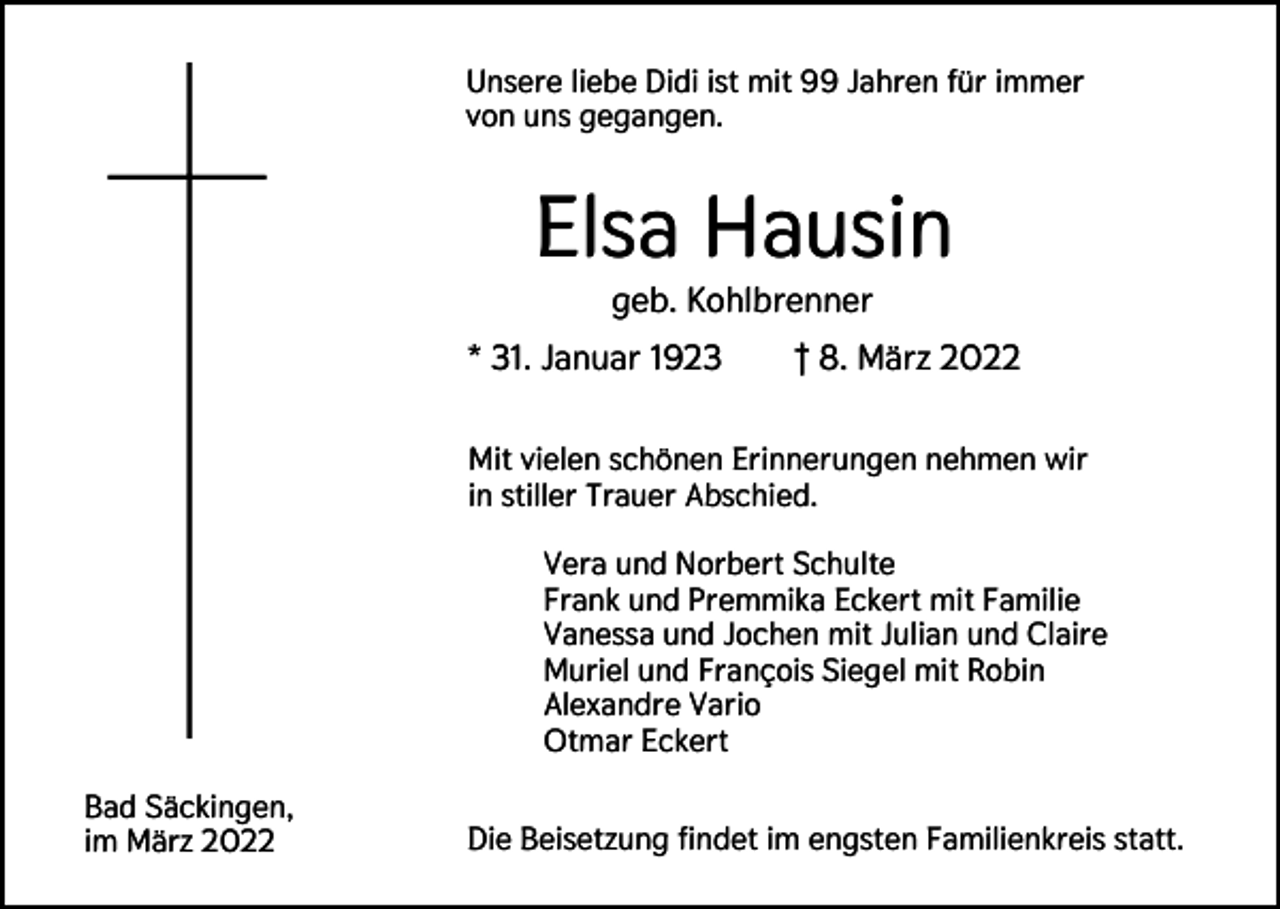 <p>Unsere liebe Didi ist mit 99 Jahren für immer<br />von uns gegangen.</p><p>Elsa Hausin<br />geb. Kohlbrenner<br />* 31. Januar 1923</p><p>† 8. März 2022</p><p>Mit vielen schönen Erinnerungen nehmen wir<br />in stiller Trauer Abschied.<br />Vera und Norbert Schulte<br />Frank und Premmika Eckert mit Familie<br />Vanessa und Jochen mit Julian und Claire<br />Muriel und François Siegel mit Robin<br />Alexandre Vario<br />Otmar Eckert<br />Bad Säckingen,<br />im März 2022</p><p>Die Beisetzung findet im engsten Familienkreis statt.</p>