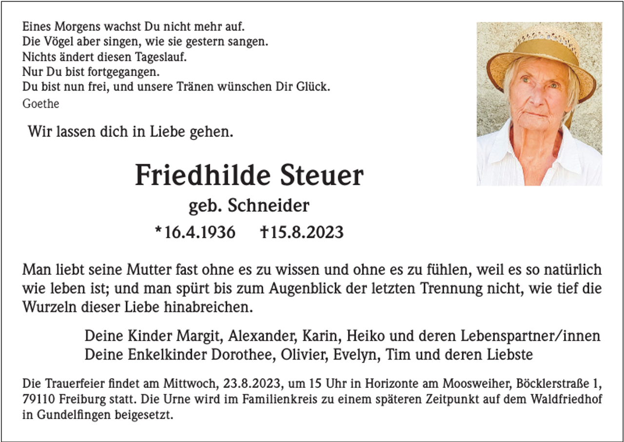 <p>Eines Morgens wachst Du nicht mehr auf.<br />Die Vögel aber singen, wie sie gestern sangen.<br />Nichts ändert diesen Tageslauf.<br />Nur Du bist fortgegangen.<br />Du bist nun frei, und unsere Tränen wünschen Dir Glück.<br />Goethe</p><p>Wir lassen dich in Liebe gehen.</p><p>Friedhilde Steuer<br />geb. Schneider<br />*16.4.1936</p><p>†15.8.2023</p><p>Man liebt seine Mutter fast ohne es zu wissen und ohne es zu fühlen, weil es so natürlich<br />wie leben ist; und man spürt bis zum Augenblick der letzten Trennung nicht, wie tief die<br />Wurzeln dieser Liebe hinabreichen.<br />Deine Kinder Margit, Alexander, Karin, Heiko und deren Lebenspartner/innen<br />Deine Enkelkinder Dorothee, Olivier, Evelyn, Tim und deren Liebste<br />Die Trauerfeier findet am Mittwoch, 23.8.2023, um 15 Uhr in Horizonte am Moosweiher, Böcklerstraße 1,<br />79110 Freiburg statt. Die Urne wird im Familienkreis zu einem späteren Zeitpunkt auf dem Waldfriedhof<br />in Gundelfingen beigesetzt.</p>