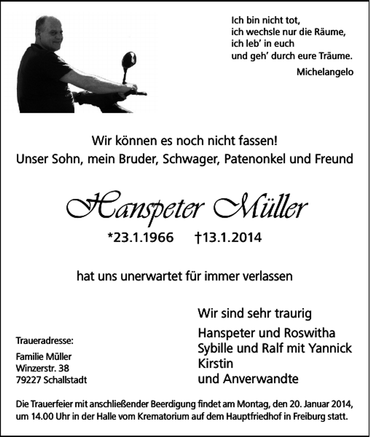 <p>Ich bin nicht tot,<br />ich wechsle nur die Räume,<br />ich leb’ in euch<br />und geh’ durch eure Träume.<br />Michelangelo</p><p>Wir können es noch nicht fassen!<br />Unser Sohn, mein Bruder, Schwager, Patenonkel und Freund</p><p>Hanspeter Müller<br />*23.1.1966</p><p>†13.1.2014</p><p>hat uns unerwartet für immer verlassen</p><p>Traueradresse:<br />Familie Müller<br />Winzerstr. 38<br />79227 Schallstadt</p><p>Wir sind sehr traurig<br />Hanspeter und Roswitha<br />Sybille und Ralf mit Yannick<br />Kirstin<br />und Anverwandte</p><p>Die Trauerfeier mit anschließender Beerdigung findet am Montag, den 20. Januar 2014,<br />um 14.00 Uhr in der Halle vom Krematorium auf dem Hauptfriedhof in Freiburg statt.</p>