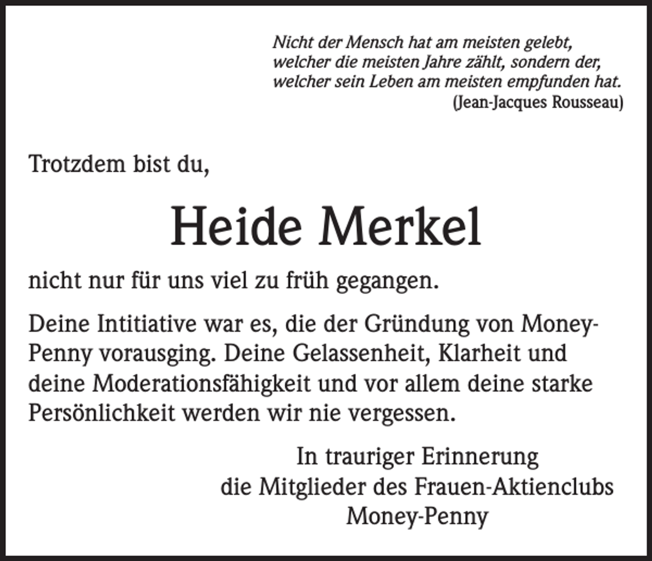 <p>Nicht der Mensch hat am meisten gelebt,<br />welcher die meisten Jahre zählt, sondern der,<br />welcher sein Leben am meisten empfunden hat.<br />(Jean-Jacques Rousseau)</p><p>Trotzdem bist du,</p><p>Heide Merkel<br />nicht nur für uns viel zu früh gegangen.<br />Deine Intitiative war es, die der Gründung von MoneyPenny vorausging. Deine Gelassenheit, Klarheit und<br />deine Moderationsfähigkeit und vor allem deine starke<br />Persönlichkeit werden wir nie vergessen.<br />In trauriger Erinnerung<br />die Mitglieder des Frauen-Aktienclubs<br />Money-Penny</p>