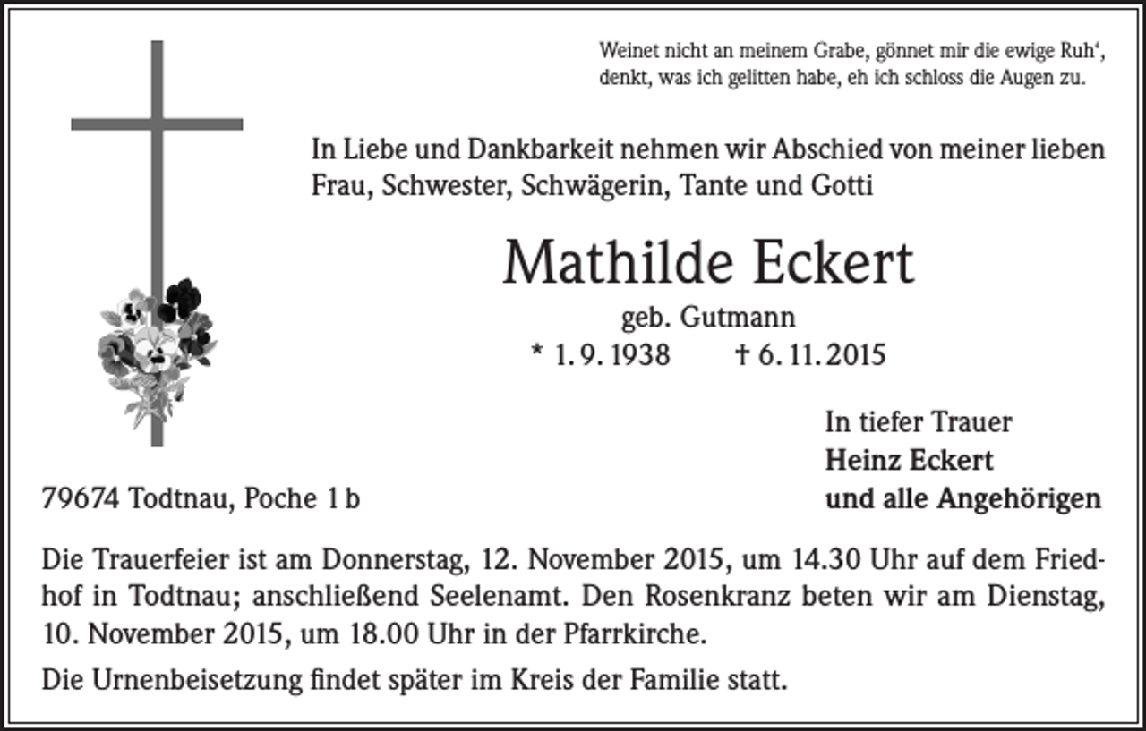 <p>Weinet nicht an meinem Grabe, gönnet mir die ewige Ruh‘,<br />denkt, was ich gelitten habe, eh ich schloss die Augen zu.</p><p>In Liebe und Dankbarkeit nehmen wir Abschied von meiner lieben<br />Frau, Schwester, Schwägerin, Tante und Gotti</p><p>Mathilde Eckert<br />geb. Gutmann<br />* 1. 9. 1938<br />† 6. 11. 2015</p><p>79674 Todtnau, Poche 1 b</p><p>In tiefer Trauer<br />Heinz Eckert<br />und alle Angehörigen</p><p>Die Trauerfeier ist am Donnerstag, 12. November 2015, um 14.30 Uhr auf dem Friedhof in Todtnau; anschließend Seelenamt. Den Rosenkranz beten wir am Dienstag,<br />10. November 2015, um 18.00 Uhr in der Pfarrkirche.<br />Die Urnenbeisetzung findet später im Kreis der Familie statt.</p>