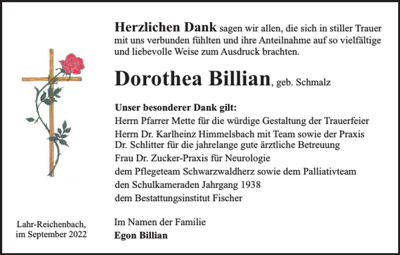 <p>Herzlichen Dank sagen wir allen, die sich in stiller Trauer</p><p>mit uns verbunden fühlten und ihre Anteilnahme auf so vielfältige<br />und liebevolle Weise zum Ausdruck brachten.</p><p>Dorothea Billian, geb. Schmalz<br />Unser besonderer Dank gilt:<br />Herrn Pfarrer Mette für die würdige Gestaltung der Trauerfeier<br />Herrn Dr. Karlheinz Himmelsbach mit Team sowie der Praxis<br />Dr. Schlitter für die jahrelange gute ärztliche Betreuung<br />Frau Dr. Zucker-Praxis für Neurologie<br />dem Pflegeteam Schwarzwaldherz sowie dem Palliativteam<br />den Schulkameraden Jahrgang 1938<br />dem Bestattungsinstitut Fischer<br />Lahr-Reichenbach,<br />im September 2022</p><p>Im Namen der Familie<br />Egon Billian</p>