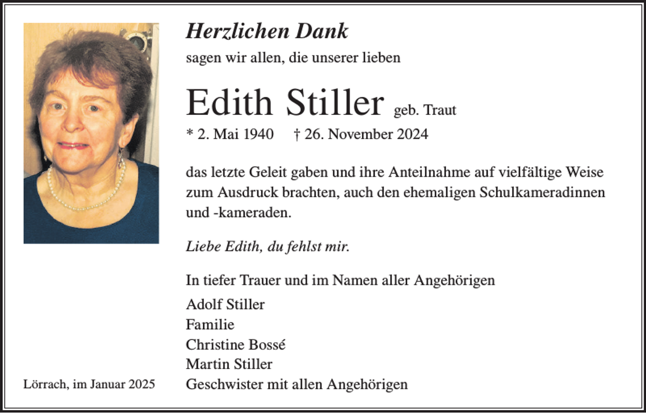 <p>Herzlichen Dank<br />sagen wir allen, die unserer lieben</p><p>Edith Stiller<br />* 2. Mai 1940</p><p>geb. Traut</p><p>† 26. November 2024</p><p>das letzte Geleit gaben und ihre Anteilnahme auf vielfältige Weise<br />zum Ausdruck brachten, auch den ehemaligen Schulkameradinnen<br />und -kameraden.<br />Liebe Edith, du fehlst mir.<br />In tiefer Trauer und im Namen aller Angehörigen</p><p>Lörrach, im Januar 2025</p><p>Adolf Stiller<br />Familie<br />Christine Bossé<br />Martin Stiller<br />Geschwister mit allen Angehörigen</p>