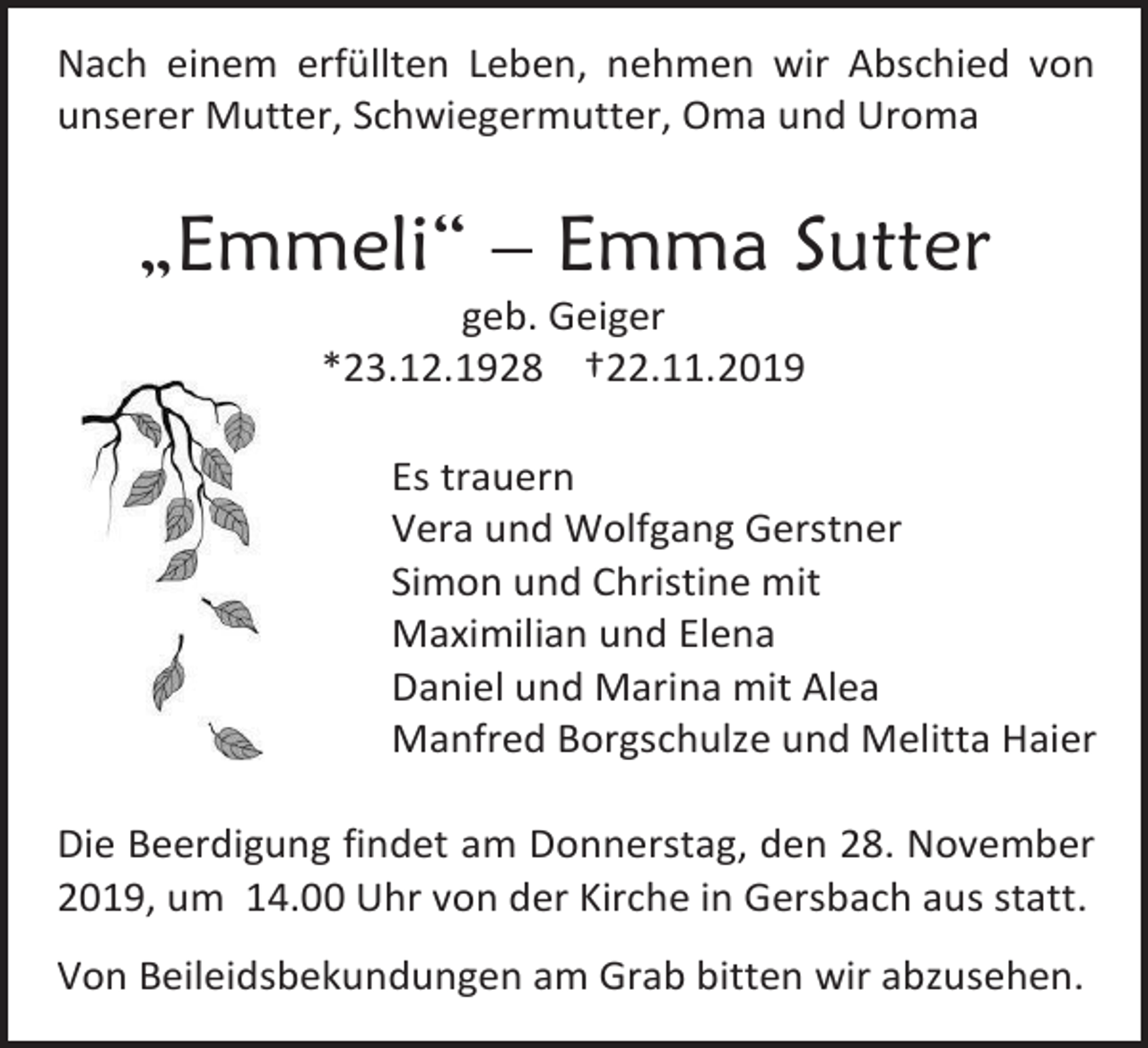 <p>Nach einem erfüllten Leben, nehmen wir Abschied von<br />unserer Mutter, Schwiegermutter, Oma und Uroma</p><p>„Emmeli“ – Emma Sutter<br />geb. Geiger<br />*23.12.1928 †22.11.2019<br />Es trauern<br />Vera und Wolfgang Gerstner<br />Simon und Christine mit<br />Maximilian und Elena<br />Daniel und Marina mit Alea<br />Manfred Borgschulze und Melitta Haier<br />Die Beerdigung findet am Donnerstag, den 28. November<br />2019, um 14.00 Uhr von der Kirche in Gersbach aus statt.<br />Von Beileidsbekundungen am Grab bitten wir abzusehen.</p>