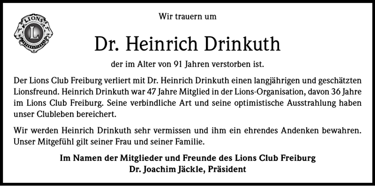 <p>Wir trauern um</p><p>Dr. Heinrich Drinkuth<br />der im Alter von 91 Jahren verstorben ist.<br />Der Lions Club Freiburg verliert mit Dr. Heinrich Drinkuth einen langjährigen und geschätzten<br />Lionsfreund. Heinrich Drinkuth war 47 Jahre Mitglied in der Lions-Organisation, davon 36 Jahre<br />im Lions Club Freiburg. Seine verbindliche Art und seine optimistische Ausstrahlung haben<br />unser Clubleben bereichert.<br />Wir werden Heinrich Drinkuth sehr vermissen und ihm ein ehrendes Andenken bewahren.<br />Unser Mitgefühl gilt seiner Frau und seiner Familie.<br />Im Namen der Mitglieder und Freunde des Lions Club Freiburg<br />Dr. Joachim Jäckle, Präsident</p>