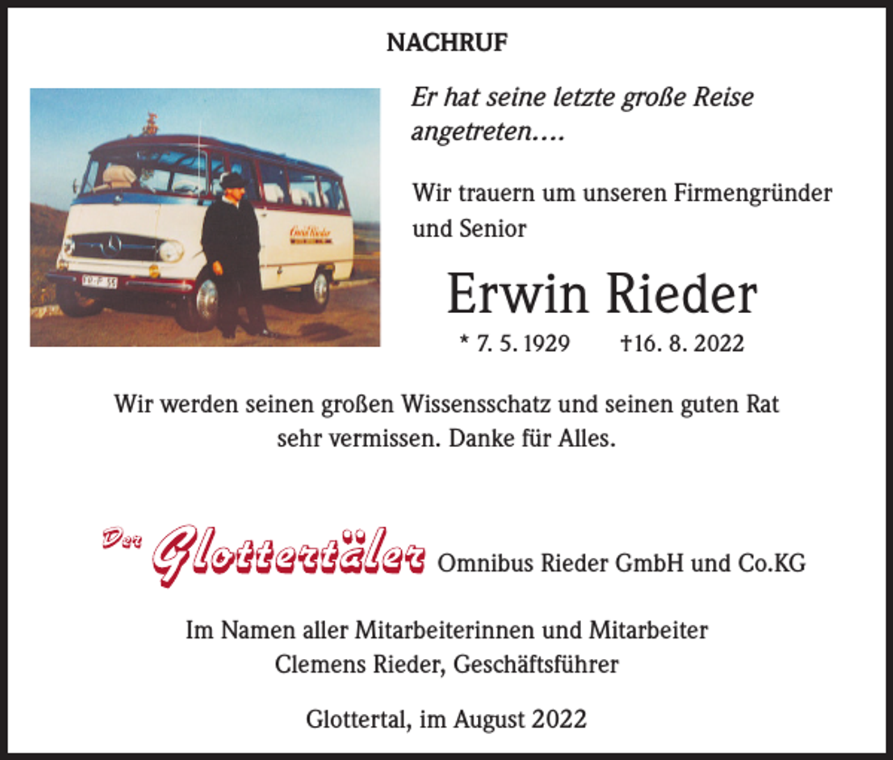 <p>NACHRUF<br />Er hat seine letzte große Reise<br />angetreten….<br />Wir trauern um unseren Firmengründer<br />und Senior</p><p>Erwin Rieder<br />* 7. 5. 1929 †16. 8. 2022</p><p>Wir werden seinen großen Wissensschatz und seinen guten Rat<br />sehr vermissen. Danke für Alles.</p><p>Omnibus Rieder GmbH und Co.KG<br />Im Namen aller Mitarbeiterinnen und Mitarbeiter<br />Clemens Rieder, Geschäftsführer<br />Glottertal, im August 2022</p>