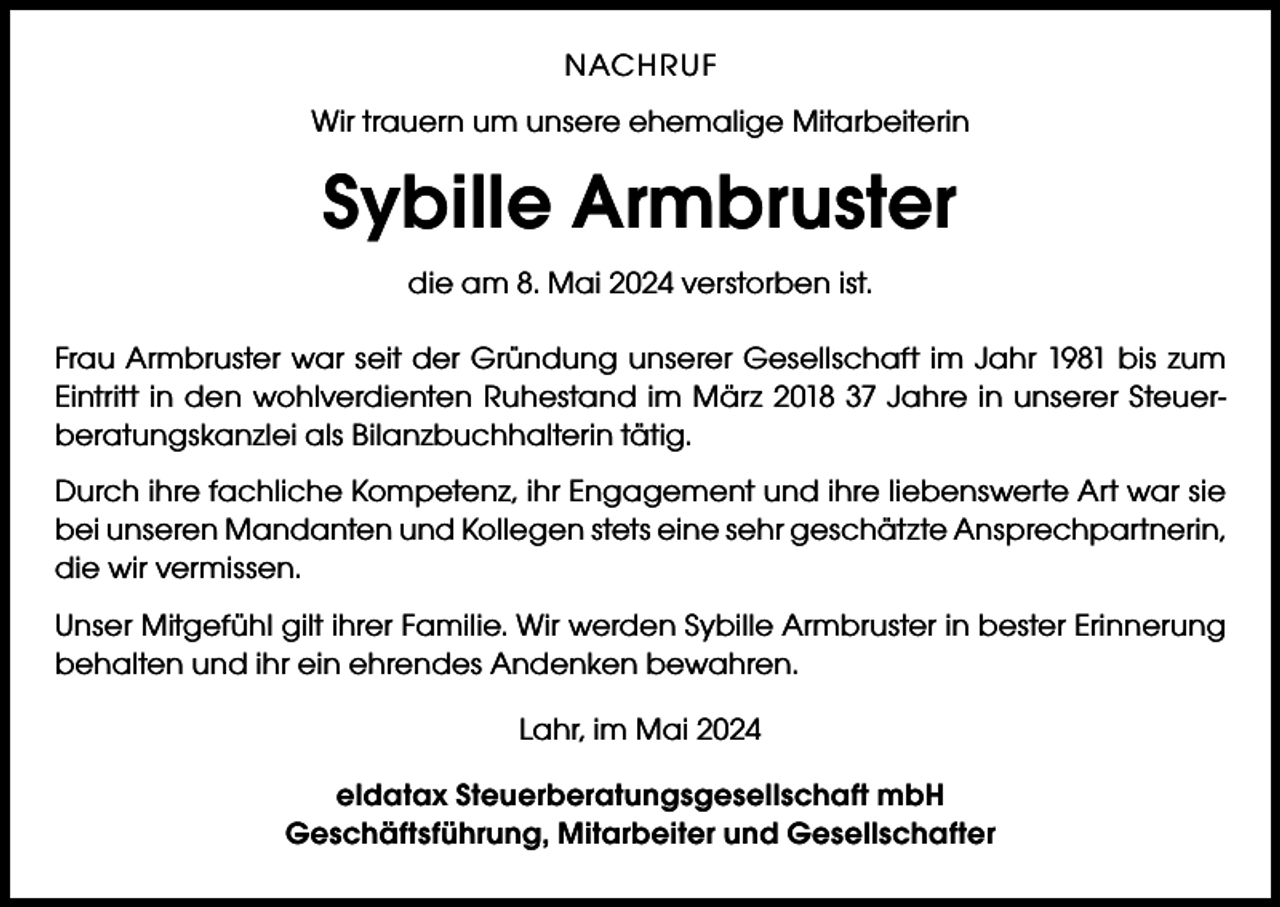 <p>NACHRUF<br />Wir trauern um unsere ehemalige Mitarbeiterin</p><p>Sybille Armbruster<br />die am 8. Mai 2024 verstorben ist.<br />Frau Armbruster war seit der Gründung unserer Gesellschaft im Jahr 1981 bis zum<br />Eintritt in den wohlverdienten Ruhestand im März 2018 37 Jahre in unserer Steuerberatungskanzlei als Bilanzbuchhalterin tätig.<br />Durch ihre fachliche Kompetenz, ihr Engagement und ihre liebenswerte Art war sie<br />bei unseren Mandanten und Kollegen stets eine sehr geschätzte Ansprechpartnerin,<br />die wir vermissen.<br />Unser Mitgefühl gilt ihrer Familie. Wir werden Sybille Armbruster in bester Erinnerung<br />behalten und ihr ein ehrendes Andenken bewahren.<br />Lahr, im Mai 2024<br />eldatax Steuerberatungsgesellschaft mbH<br />Geschäftsführung, Mitarbeiter und Gesellschafter</p>