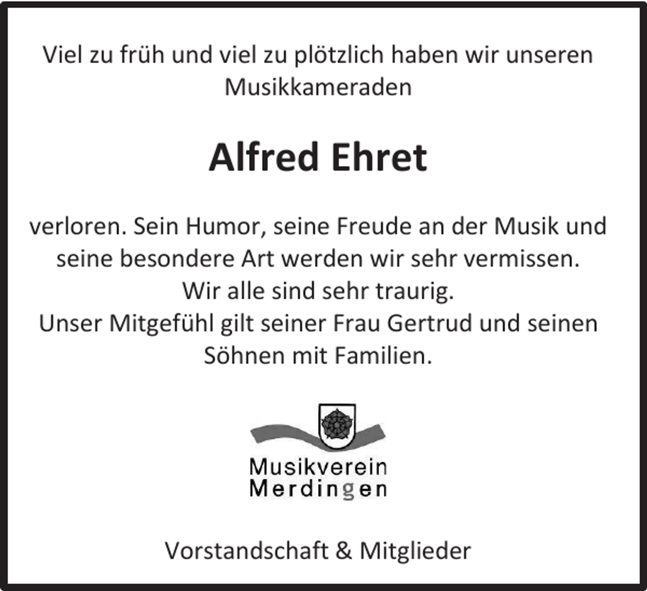 <p>Viel zu früh und viel zu plötzlich haben wir unseren<br />Musikkameraden</p><p>Alfred Ehret<br />verloren. Sein Humor, seine Freude an der Musik und<br />seine besondere Art werden wir sehr vermissen.<br />Wir alle sind sehr traurig.<br />Unser Mitgefühl gilt seiner Frau Gertrud und seinen<br />Söhnen mit Familien.</p><p>Vorstandschaft &amp; Mitglieder</p>