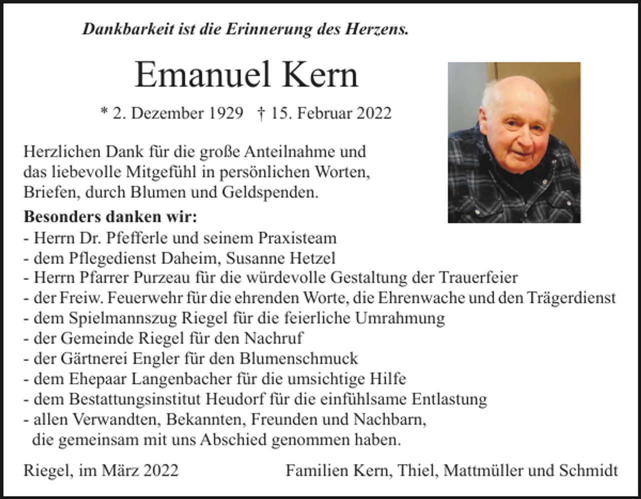 <p>Dankbarkeit ist die Erinnerung des Herzens.</p><p>Emanuel Kern<br />* 2. Dezember 1929 † 15. Februar 2022<br />Herzlichen Dank für die große Anteilnahme und<br />das liebevolle Mitgefühl in persönlichen Worten,<br />Briefen, durch Blumen und Geldspenden.<br />Besonders danken wir:<br />- Herrn Dr. Pfefferle und seinem Praxisteam<br />- dem Pflegedienst Daheim, Susanne Hetzel<br />- Herrn Pfarrer Purzeau für die würdevolle Gestaltung der Trauerfeier<br />- der Freiw. Feuerwehr für die ehrenden Worte, die Ehrenwache und den Trägerdienst<br />- dem Spielmannszug Riegel für die feierliche Umrahmung<br />- der Gemeinde Riegel für den Nachruf<br />- der Gärtnerei Engler für den Blumenschmuck<br />- dem Ehepaar Langenbacher für die umsichtige Hilfe<br />- dem Bestattungsinstitut Heudorf für die einfühlsame Entlastung<br />- allen Verwandten, Bekannten, Freunden und Nachbarn,<br />die gemeinsam mit uns Abschied genommen haben.<br />Riegel, im März 2022</p><p>Familien Kern, Thiel, Mattmüller und Schmidt</p>