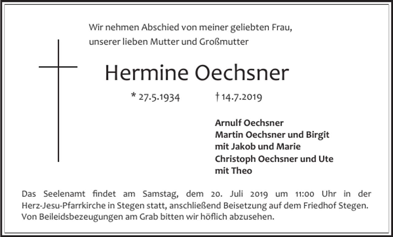 <p>Wir nehmen Abschied von meiner geliebten Frau,<br />unserer lieben Mutter und Großmutter</p><p>Hermine Oechsner<br />* 27.5.1934</p><p>† 14.7.2019<br />Arnulf Oechsner<br />Martin Oechsner und Birgit<br />mit Jakob und Marie<br />Christoph Oechsner und Ute<br />mit Theo</p><p>Das Seelenamt findet am Samstag, dem 20. Juli 2019 um 11:00 Uhr in der<br />Herz-Jesu-Pfarrkirche in Stegen statt, anschließend Beisetzung auf dem Friedhof Stegen.<br />Von Beileidsbezeugungen am Grab bitten wir höflich abzusehen.</p>