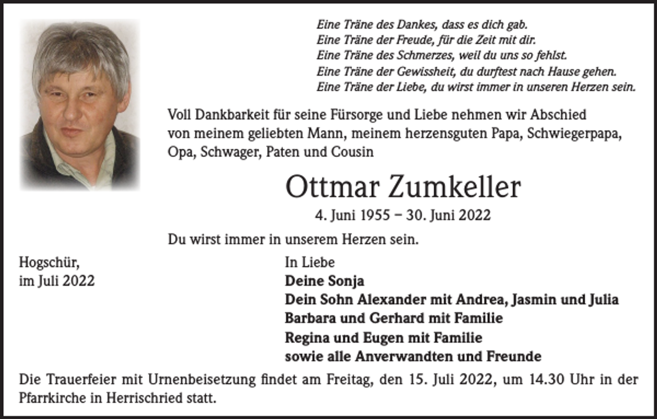 <p>Eine Träne des Dankes, dass es dich gab.<br />Eine Träne der Freude, für die Zeit mit dir.<br />Eine Träne des Schmerzes, weil du uns so fehlst.<br />Eine Träne der Gewissheit, du durftest nach Hause gehen.<br />Eine Träne der Liebe, du wirst immer in unseren Herzen sein.</p><p>Voll Dankbarkeit für seine Fürsorge und Liebe nehmen wir Abschied<br />von meinem geliebten Mann, meinem herzensguten Papa, Schwiegerpapa,<br />Opa, Schwager, Paten und Cousin</p><p>Ottmar Zumkeller<br />4. Juni 1955 – 30. Juni 2022<br />Du wirst immer in unserem Herzen sein.<br />Hogschür,<br />In Liebe<br />im Juli 2022<br />Deine Sonja</p><p>Dein Sohn Alexander mit Andrea, Jasmin und Julia</p><p>Barbara und Gerhard mit Familie</p><p>Regina und Eugen mit Familie</p><p>sowie alle Anverwandten und Freunde<br />Die Trauerfeier mit Urnenbeisetzung findet am Freitag, den 15. Juli 2022, um 14.30 Uhr in der<br />Pfarrkirche in Herrischried statt.</p>