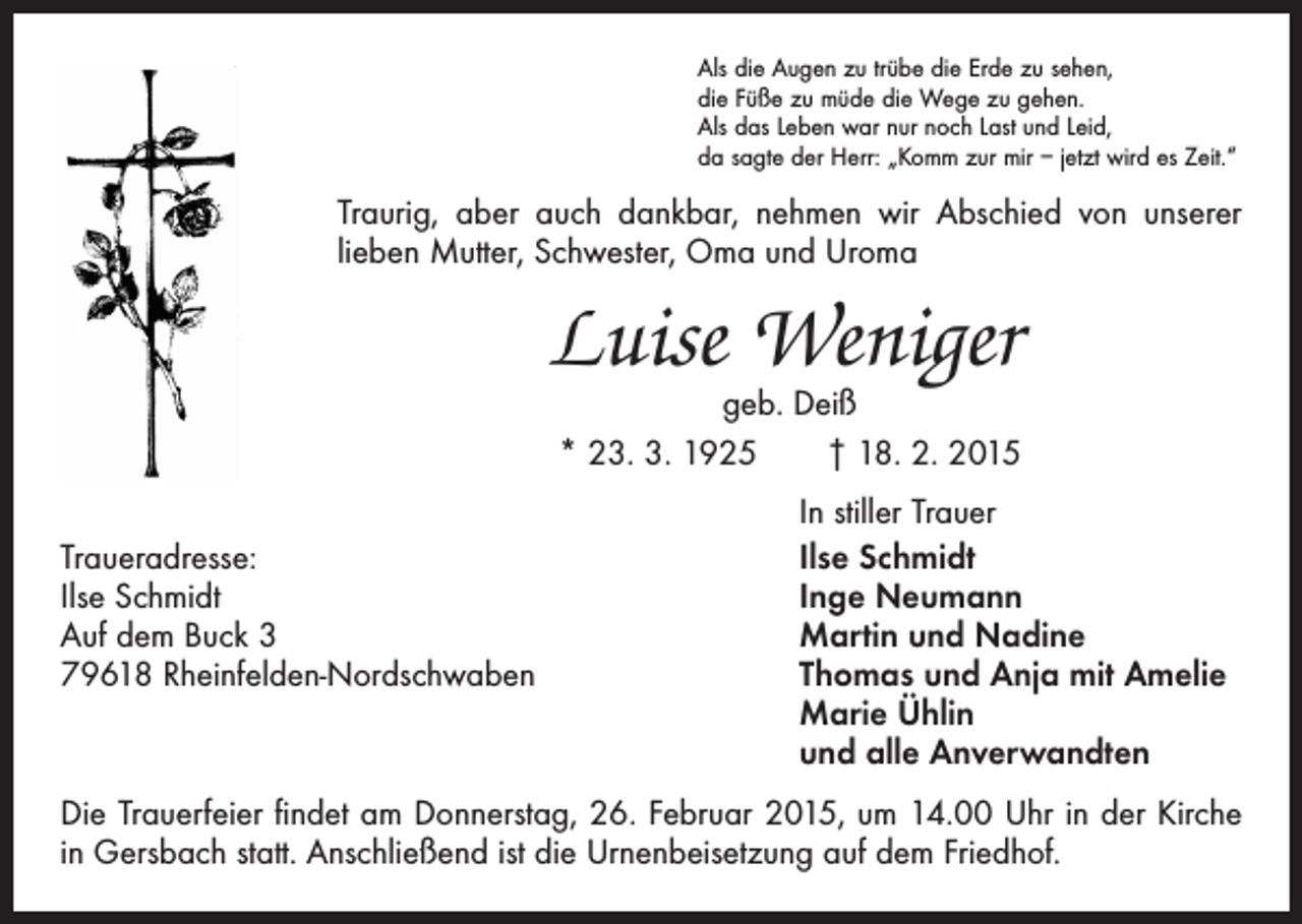 <p>Als die Augen zu trübe die Erde zu sehen,<br />die Füße zu müde die Wege zu gehen.<br />Als das Leben war nur noch Last und Leid,<br />da sagte der Herr: „Komm zur mir – jetzt wird es Zeit.“</p><p>Traurig, aber auch dankbar, nehmen wir Abschied von unserer<br />lieben Mutter, Schwester, Oma und Uroma</p><p>Luise Weniger<br />geb. Deiß<br />* 23. 3. 1925 † 18. 2. 2015</p><p>Traueradresse:<br />Ilse Schmidt<br />Auf dem Buck 3<br />79618 Rheinfelden-Nordschwaben</p><p>In stiller Trauer<br />Ilse Schmidt<br />Inge Neumann<br />Martin und Nadine<br />Thomas und Anja mit Amelie<br />Marie Ühlin<br />und alle Anverwandten</p><p>Die Trauerfeier findet am Donnerstag, 26. Februar 2015, um 14.00 Uhr in der Kirche<br />in Gersbach statt. Anschließend ist die Urnenbeisetzung auf dem Friedhof.</p>