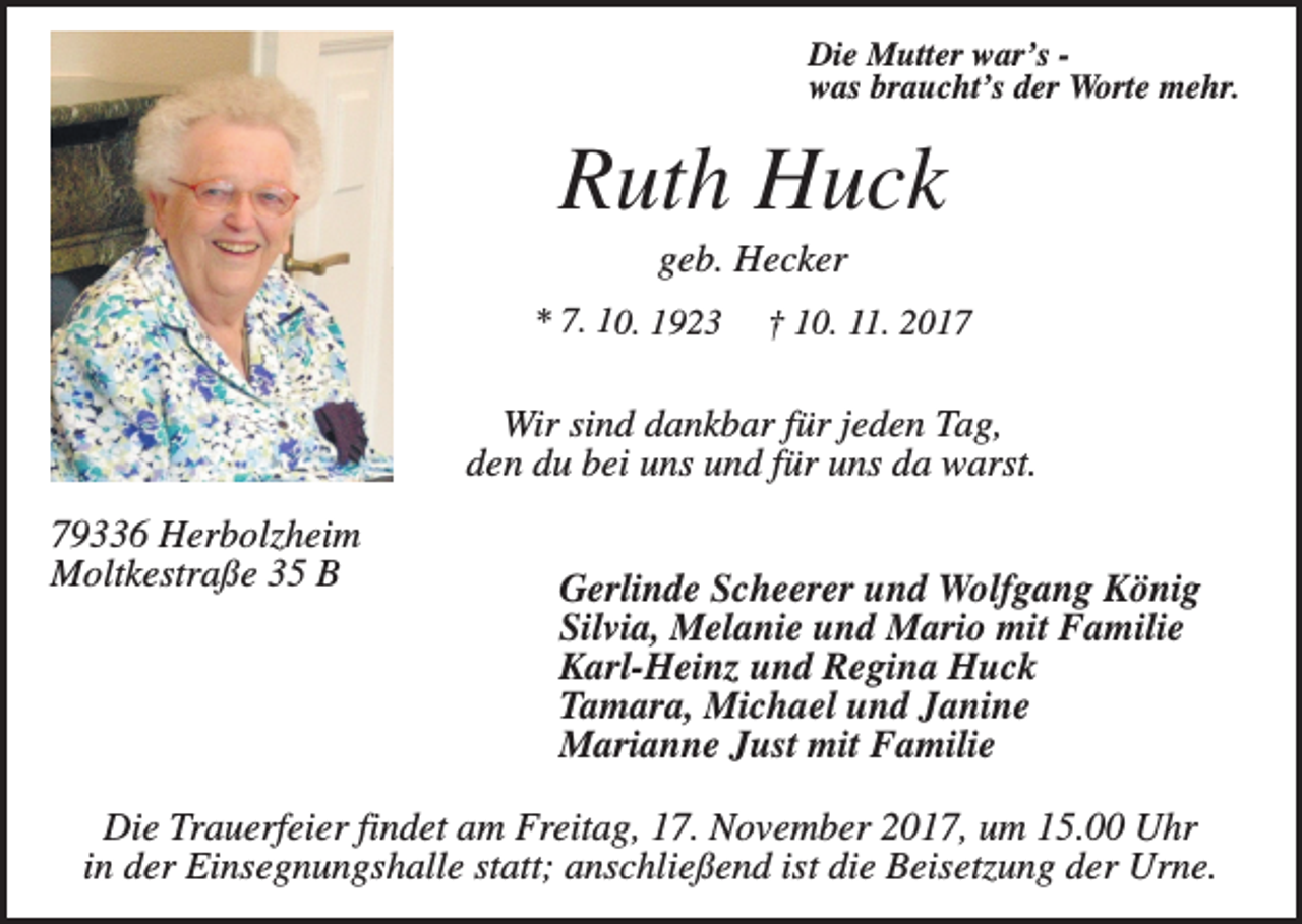 <p>Die Mutter war’s was braucht’s der Worte mehr.</p><p>Ruth Huck<br />geb. Hecker<br />* 7. 10. 1923</p><p>† 10. 11. 2017</p><p>Wir sind dankbar für jeden Tag,<br />den du bei uns und für uns da warst.<br />79336 Herbolzheim<br />Moltkestraße 35 B</p><p>Gerlinde Scheerer und Wolfgang König<br />Silvia, Melanie und Mario mit Familie<br />Karl-Heinz und Regina Huck<br />Tamara, Michael und Janine<br />Marianne Just mit Familie</p><p>Die Trauerfeier findet am Freitag, 17. November 2017, um 15.00 Uhr<br />in der Einsegnungshalle statt; anschließend ist die Beisetzung der Urne.</p>