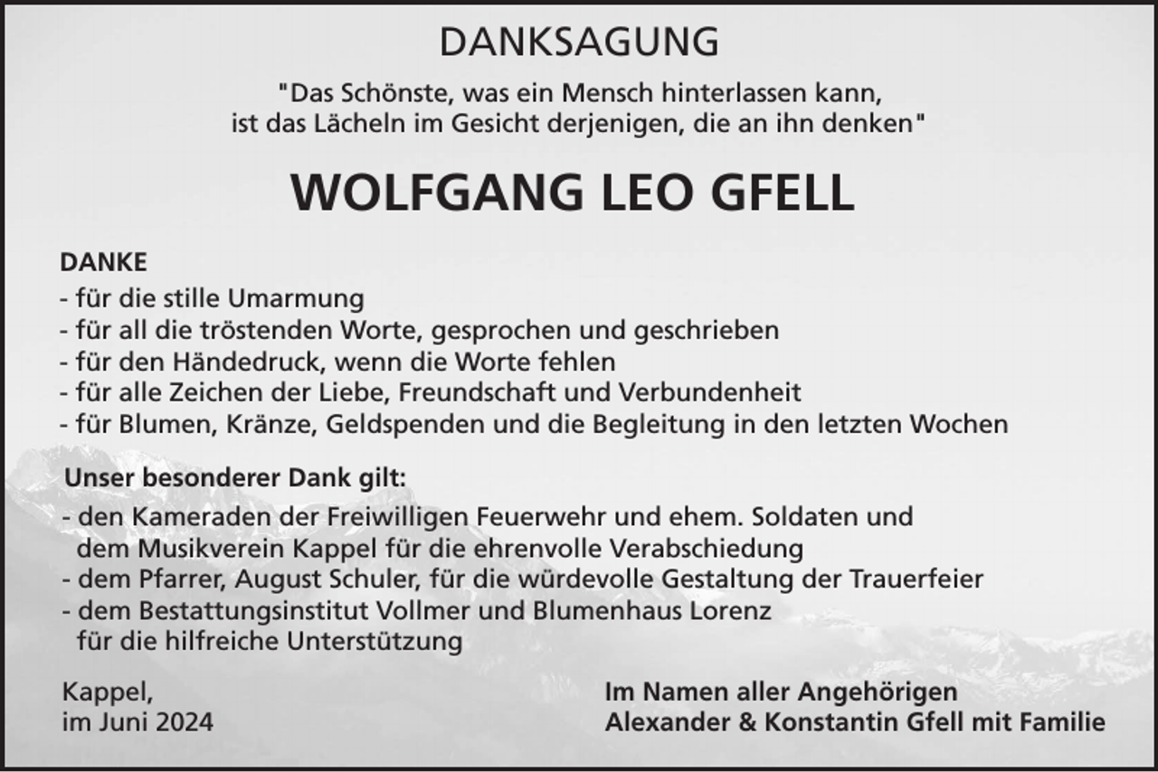 <p>DANKSAGUNG<br />"Das Schönste, was ein Mensch hinterlassen kann,<br />ist das Lächeln im Gesicht derjenigen, die an ihn denken"</p><p>WOLFGANG LEO GFELL<br />DANKE<br />- für die stille Umarmung<br />- für all die tröstenden Worte, gesprochen und geschrieben<br />- für den Händedruck, wenn die Worte fehlen<br />- für alle Zeichen der Liebe, Freundschaft und Verbundenheit<br />- für Blumen, Kränze, Geldspenden und die Begleitung in den letzten Wochen<br />Unser besonderer Dank gilt:<br />- den Kameraden der Freiwilligen Feuerwehr und ehem. Soldaten und<br />dem Musikverein Kappel für die ehrenvolle Verabschiedung<br />- dem Pfarrer, August Schuler, für die würdevolle Gestaltung der Trauerfeier<br />- dem Bestattungsinstitut Vollmer und Blumenhaus Lorenz<br />für die hilfreiche Unterstützung<br />Kappel,<br />im Juni 2024</p><p>Im Namen aller Angehörigen<br />Alexander &amp; Konstantin Gfell mit Familie</p>