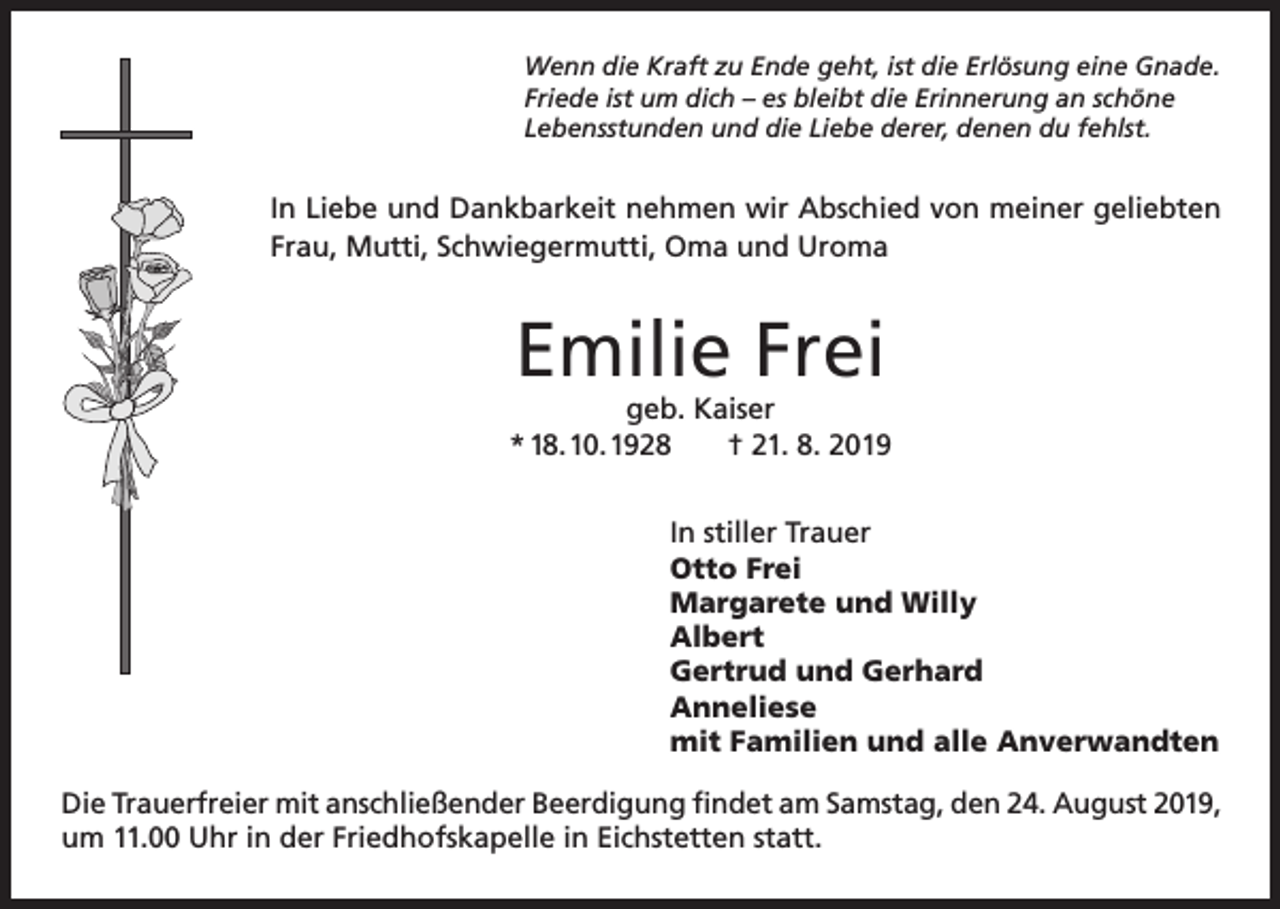 <p>Wenn die Kraft zu Ende geht, ist die Erlösung eine Gnade.<br />Friede ist um dich – es bleibt die Erinnerung an schöne<br />Lebensstunden und die Liebe derer, denen du fehlst.</p><p>In Liebe und Dankbarkeit nehmen wir Abschied von meiner geliebten<br />Frau, Mutti, Schwiegermutti, Oma und Uroma</p><p>Emilie Frei</p><p>geb. Kaiser<br />* 18. 10. 1928<br />† 21. 8. 2019<br />In stiller Trauer<br />Otto Frei<br />Margarete und Willy<br />Albert<br />Gertrud und Gerhard<br />Anneliese<br />mit Familien und alle Anverwandten<br />Die Trauerfreier mit anschließender Beerdigung findet am Samstag, den 24. August 2019,<br />um 11.00 Uhr in der Friedhofskapelle in Eichstetten statt.</p>