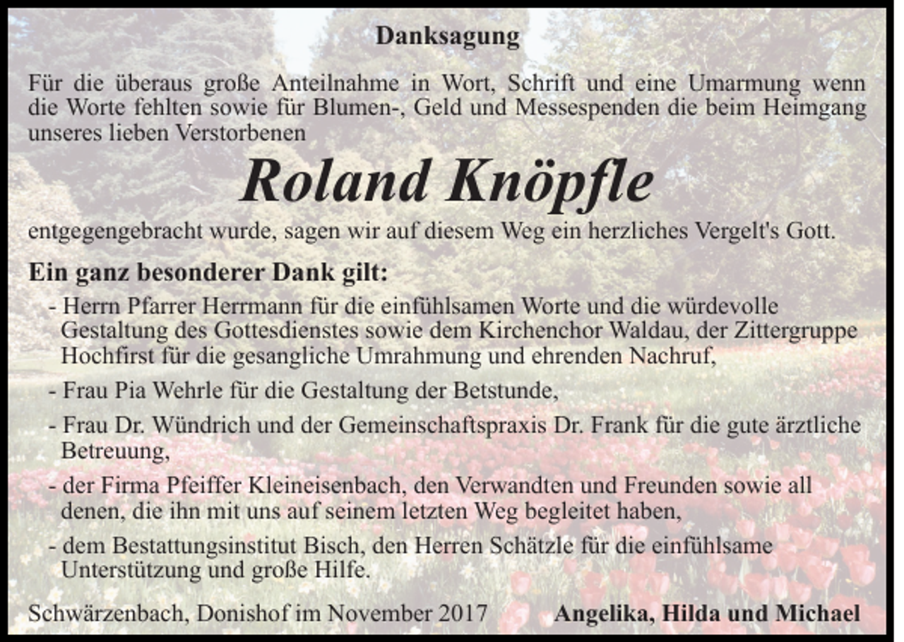 <p>DDanksagung<br />a n ks a g u n g<br />die<br />große<br />FFür<br />ür di<br />e üüberaus<br />b er a us gr<br />o ß e Anteilnahme<br />A nt eil n a h m e iin<br />n Wort,<br />W ort, Schrift<br />S c h rift und<br />u n d eine<br />ei n e Umarmung<br />U m ar m u n g wenn<br />we n n<br />die<br />di e Worte<br />W ort e ffehlten<br />e hlt e n ssowie<br />o wi e ffür<br />ür Blumen-,<br />Bl u m e n-, Geld<br />G el d uund<br />n d Messespenden<br />M ess es p e n d e n die<br />di e beim<br />b ei m Heimgang<br />Hei m ga n g<br />unseres<br />u ns er es lilieben<br />e b e n Verstorbenen<br />Verst or b e n e n</p><p>R ol a n d KKnöpfle<br />n ö pfl e<br />Roland</p><p>eentgegengebracht<br />nt g e g e n g e br a c ht wurde,<br />w ur d e, sagen<br />s a g e n wir<br />wir auf<br />a uf diesem<br />di es e m Weg<br />Weg ei<br />ein<br />n hherzliches<br />er zli c h es Vergelt's<br />Ver g elt's GGott.<br />ott.</p><p>Ein<br />gilt:<br />Ei<br />n gganz<br />a n z bbesonderer<br />es o n d e r e r Dank<br />D a n k gilt:</p><p>- Herrn<br />H err n Pfarrer<br />Pf arr er Herrmann<br />H err m a n n für<br />f ür die<br />di e einfühlsamen<br />ei nf ü hls a m e n Worte<br />W ort e und<br />u n d die<br />di e würdevolle<br />w ür d e v oll e<br />Gestaltung<br />G est alt u n g ddes<br />es GGottesdienstes<br />ott es di e n st es ssowie<br />o wi e dem<br />d e m Kirchenchor<br />Kir c h e n c h or Waldau,<br />Wal d a u, dder<br />er Zittergruppe<br />Zitt er gr u p p e<br />Hochfirst<br />H o c hfirst f für<br />ür didie<br />e ggesangliche<br />es a n gli c h e Umrahmung<br />U mr a h m u n g und<br />u n d eehrenden<br />hr e n d e n Nachruf,<br />N a c hr uf,<br />Fr a u Pia<br />Pi a Wehrle<br />We hrl e ffür<br />ür die<br />di e Gestaltung<br />G est alt u n g dder<br />er BBetstunde,<br />etst u n d e ,<br />- Frau<br />Fr a u Dr.<br />Dr. Wündrich<br />W ü n dri c h und<br />u n d der<br />d er Gemeinschaftspraxis<br />G e m ei ns c h afts pr a xis Dr.<br />Dr. FrFrank<br />a n k f für<br />ür didie<br />e ggute<br />ut e ärärztliche<br />z tli c h e<br />- Frau<br />B etr e u u n g,<br />Betreuung,<br />d er Firma<br />Fir m a Pfeiffer<br />Pf eiff er Kleineisenbach,<br />Kl ei neis e n b a c h, den<br />d e n Verwandten<br />Ver w a n dt e n uund<br />n d Freunden<br />Fr e u n d e n ssowie<br />o wi e all<br />- der<br />all<br />die<br />ddenen,<br />e n e n, di<br />e iihn<br />h n mit<br />mit uuns<br />ns aauf<br />u f seinem<br />s ei n e m lletzten<br />et zt e n Weg<br />We g begleitet<br />b e gl eit et haben,<br />h a b e n,<br />- dem<br />d e m Bestattungsinstitut<br />B est att u n gsi nstit ut Bisch,<br />Bis c h, dden<br />e n Herren<br />H err e n SSchätzle<br />c h ät z l e für<br />f ür die<br />di e einfühlsame<br />ei nf ü hls a m e<br />UUnterstützung<br />nt erst üt z u n g uund<br />n d grgroße<br />o ß e Hilf<br />e.<br />Hilfe.</p><p>SSchwärzenbach,<br />c h w är z e n b a c h, Donishof<br />D o nis h o f iimm November<br />N o v e m b er</p><p>AAngelika,<br />n g eli k a, Hilda<br />Hil d a uund<br />n d Michael<br />Mi c h a el</p>