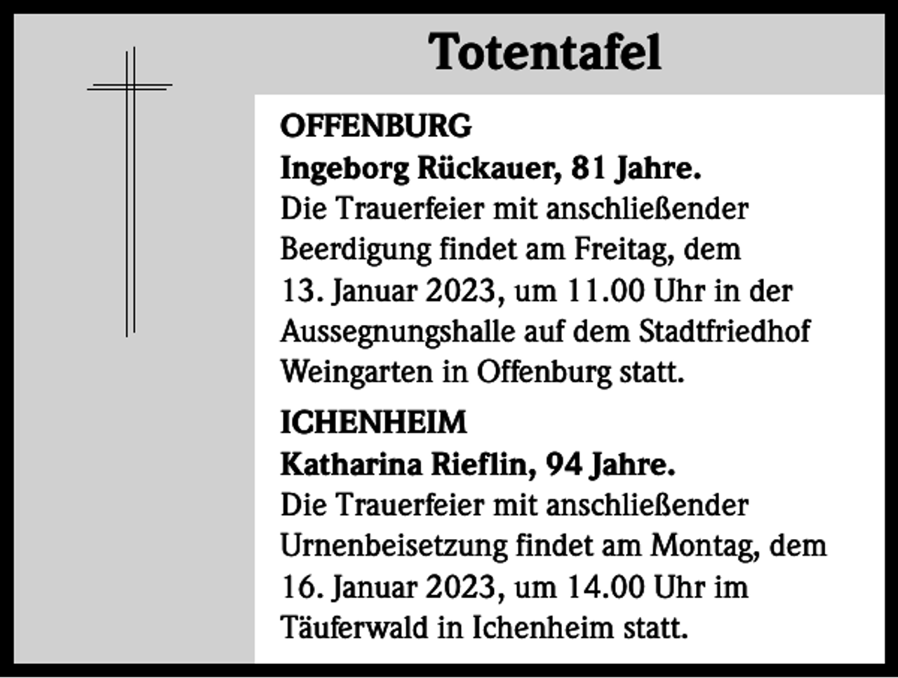 <p>Totentafel<br />Totentafel<br />OFFENBURG<br />Ingeborg Rückauer, 81 Jahre.<br />Die Trauerfeier mit anschließender<br />Beerdigung findet am Freitag, dem<br />13. Januar 2023, um 11.00 Uhr in der<br />Aussegnungshalle auf dem Stadtfriedhof<br />Weingarten in Offenburg statt.<br />ICHENHEIM<br />Katharina Rieflin, 94 Jahre.<br />Die Trauerfeier mit anschließender<br />Urnenbeisetzung findet am Montag, dem<br />16. Januar 2023, um 14.00 Uhr im<br />Täuferwald in Ichenheim statt.</p>