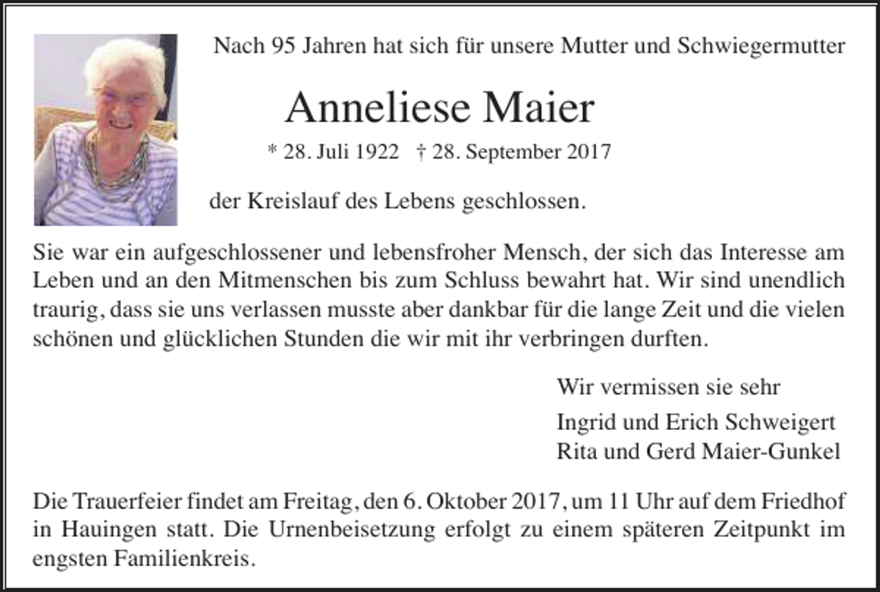 <p>Nach 95 Jahren hat sich für unsere Mutter und Schwiegermutter</p><p>Anneliese Maier<br />* 28. Juli 1922 † 28. September 2017</p><p>der Kreislauf des Lebens geschlossen.<br />Sie war ein aufgeschlossener und lebensfroher Mensch, der sich das Interesse am<br />Leben und an den Mitmenschen bis zum Schluss bewahrt hat. Wir sind unendlich<br />traurig, dass sie uns verlassen musste aber dankbar für die lange Zeit und die vielen<br />schönen und glücklichen Stunden die wir mit ihr verbringen durften.<br />Wir vermissen sie sehr<br />Ingrid und Erich Schweigert<br />Rita und Gerd Maier-Gunkel<br />Die Trauerfeier findet am Freitag, den 6. Oktober 2017, um 11 Uhr auf dem Friedhof<br />in Hauingen statt. Die Urnenbeisetzung erfolgt zu einem späteren Zeitpunkt im<br />engsten Familienkreis.</p>