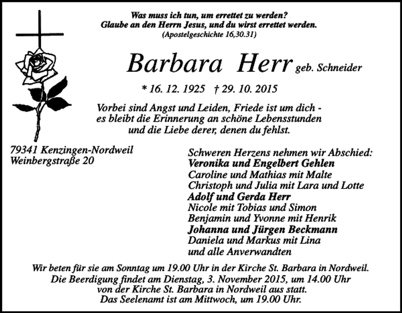 <p>Was muss ich tun, um errettet zu werden?<br />Glaube an den Herrn Jesus, und du wirst errettet werden.<br />(Apostelgeschichte 16,30.31)</p><p>Barbara Herr</p><p>geb. Schneider</p><p>* 16. 12. 1925 † 29. 10. 2015<br />Vorbei sind Angst und Leiden, Friede ist um dich es bleibt die Erinnerung an schöne Lebensstunden<br />und die Liebe derer, denen du fehlst.<br />79341 Kenzingen-Nordweil<br />Weinbergstraße 20</p><p>Schweren Herzens nehmen wir Abschied:<br />Veronika und Engelbert Gehlen<br />Caroline und Mathias mit Malte<br />Christoph und Julia mit Lara und Lotte<br />Adolf und Gerda Herr<br />Nicole mit Tobias und Simon<br />Benjamin und Yvonne mit Henrik<br />Johanna und Jürgen Beckmann<br />Daniela und Markus mit Lina<br />und alle Anverwandten</p><p>Wir beten für sie am Sonntag um 19.00 Uhr in der Kirche St. Barbara in Nordweil.</p><p>Die Beerdigung findet am Dienstag, 3. November 2015, um 14.00 Uhr<br />von der Kirche St. Barbara in Nordweil aus statt.<br />Das Seelenamt ist am Mittwoch, um 19.00 Uhr.</p>