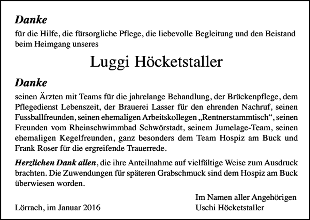 <p>Danke<br />für die Hilfe, die fürsorgliche Pflege, die liebevolle Begleitung und den Beistand<br />beim Heimgang unseres</p><p>Luggi Höcketstaller<br />Danke<br />seinen Ärzten mit Teams für die jahrelange Behandlung, der Brückenpflege, dem<br />Pflegedienst Lebenszeit, der Brauerei Lasser für den ehrenden Nachruf, seinen<br />Fussballfreunden, seinen ehemaligen Arbeitskollegen „Rentnerstammtisch“, seinen<br />Freunden vom Rheinschwimmbad Schwörstadt, seinem Jumelage-Team, seinen<br />ehemaligen Kegelfreunden, ganz besonders dem Team Hospiz am Buck und<br />Frank Roser für die ergreifende Trauerrede.<br />Herzlichen Dank allen, die ihre Anteilnahme auf vielfältige Weise zum Ausdruck<br />brachten. Die Zuwendungen für späteren Grabschmuck sind dem Hospiz am Buck<br />überwiesen worden.<br />Lörrach, im Januar 2016</p><p>Im Namen aller Angehörigen<br />Uschi Höcketstaller</p>