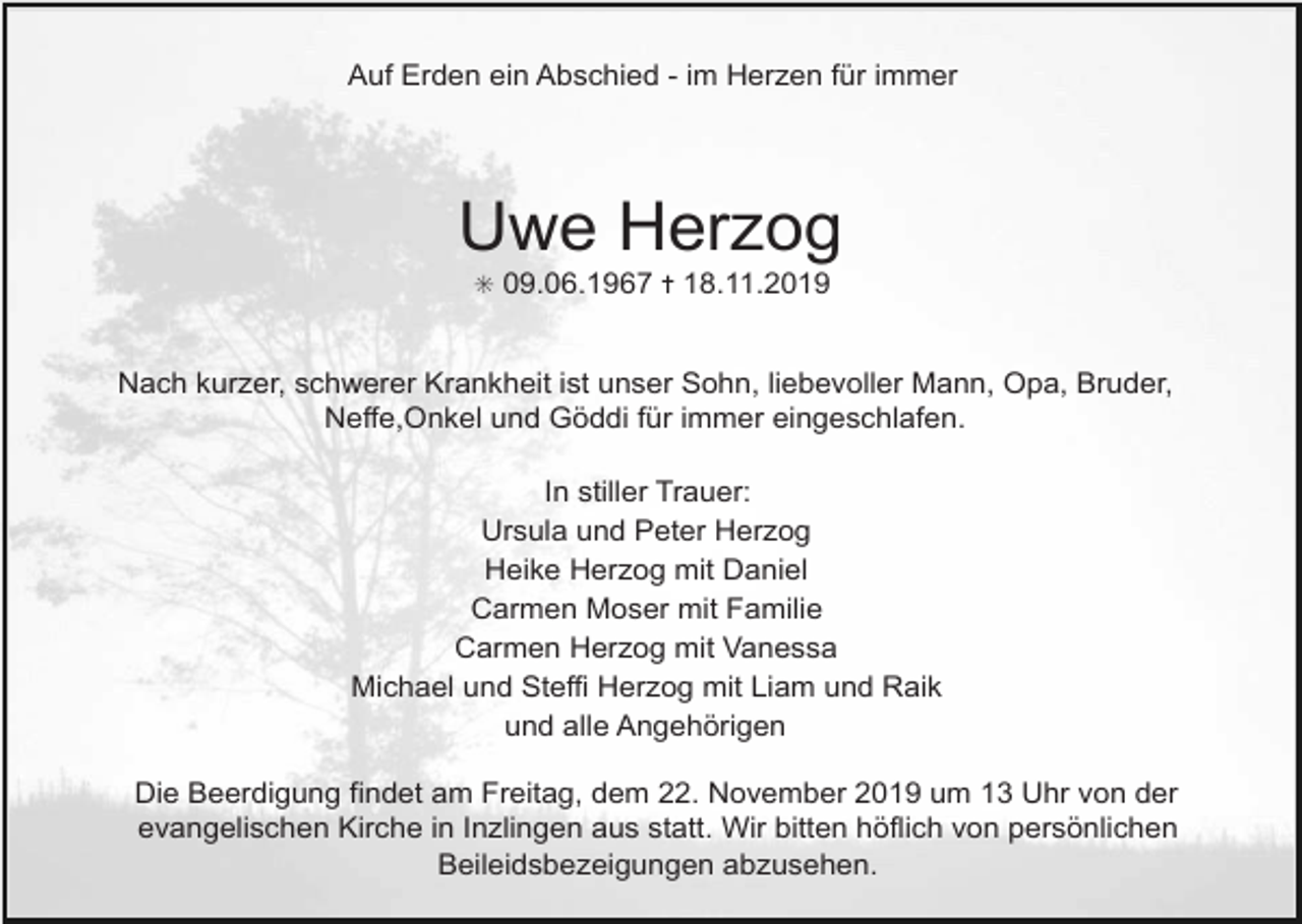 <p>Auf Erden ein Abschied - im Herzen für immer</p><p>Uwe Herzog<br />✳ 09.06.1967 ✝ 18.11.2019</p><p>Nach kurzer, schwerer Krankheit ist unser Sohn, liebevoller Mann, Opa, Bruder,<br />Neffe,Onkel und Göddi für immer eingeschlafen.<br />In stiller Trauer:<br />Ursula und Peter Herzog<br />Heike Herzog mit Daniel<br />Carmen Moser mit Familie<br />Carmen Herzog mit Vanessa<br />Michael und Steffi Herzog mit Liam und Raik<br />und alle Angehörigen<br />Die Beerdigung findet am Freitag, dem 22. November 2019 um 13 Uhr von der<br />evangelischen Kirche in Inzlingen aus statt. Wir bitten höflich von persönlichen<br />Beileidsbezeigungen abzusehen.</p>
