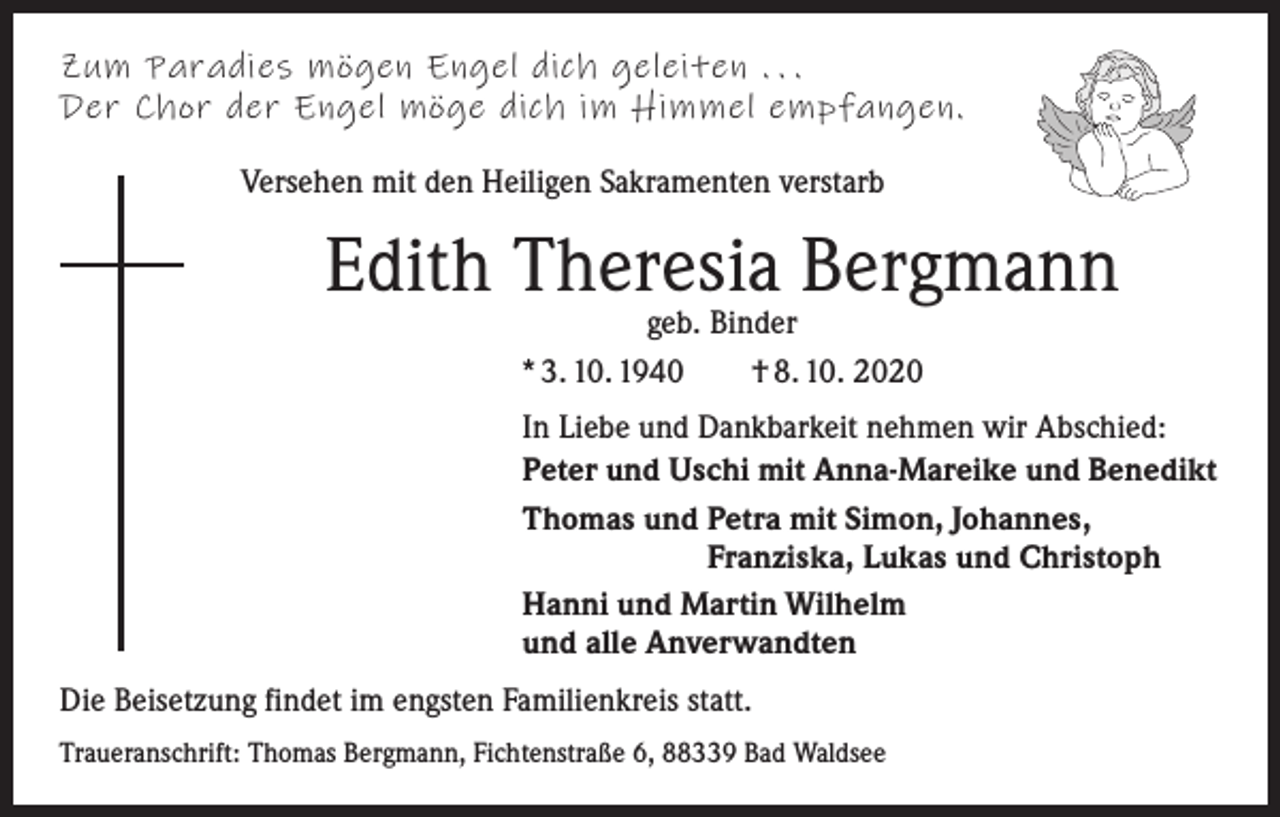 <p>Zum Paradies mögen Engel dich geleiten . . .<br />Der Chor der Engel möge dich im Himmel empfangen.<br />Versehen mit den Heiligen Sakramenten verstarb</p><p>Edith Theresia Bergmann<br />geb. Binder<br />* 3. 10. 1940 † 8. 10. 2020</p><p>In Liebe und Dankbarkeit nehmen wir Abschied:<br />Peter und Uschi mit Anna-Mareike und Benedikt<br />Thomas und P<br />etra mit Simon, Johannes,<br />Franziska, Lukas und Christoph<br />Hanni und Martin Wilhelm<br />und alle Anverwandten<br />Die Beisetzung findet im engsten Familienkreis statt.<br />Traueranschrift: Thomas Bergmann, Fichtenstraße 6, 88339 Bad Waldsee</p>