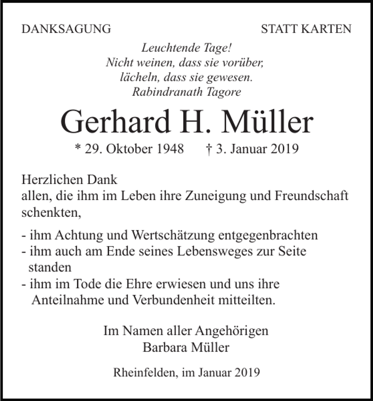 <p>DANKSAGUNG</p><p>STATT KARTEN</p><p>Leuchtende Tage!<br />Nicht weinen, dass sie vorüber,<br />lächeln, dass sie gewesen.<br />Rabindranath Tagore</p><p>Gerhard H. Müller<br />* 29. Oktober 1948</p><p>† 3. Januar 2019</p><p>Herzlichen Dank<br />allen, die ihm im Leben ihre Zuneigung und Freundschaft<br />schenkten,<br />- ihm Achtung und Wertschätzung entgegenbrachten<br />- ihm auch am Ende seines Lebensweges zur Seite<br />standen<br />- ihm im Tode die Ehre erwiesen und uns ihre<br />Anteilnahme und Verbundenheit mitteilten.<br />Im Namen aller Angehörigen<br />Barbara Müller<br />Rheinfelden, im Januar 2019</p>