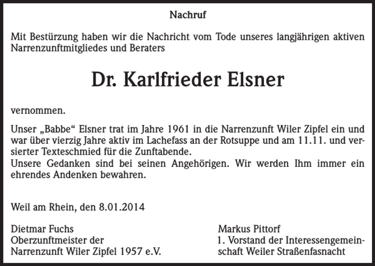 <p>Nachruf<br />Mit Bestürzung haben wir die Nachricht vom Tode unseres langjährigen aktiven<br />Narrenzunftmitgliedes und Beraters</p><p>Dr. Karlfrieder Elsner<br />vernommen.<br />Unser „Babbe“ Elsner trat im Jahre 1961 in die Narrenzunft Wiler Zipfel ein und<br />war über vierzig Jahre aktiv im Lachefass an der Rotsuppe und am 11.11. und versierter Texteschmied für die Zunftabende.<br />Unsere Gedanken sind bei seinen Angehörigen. Wir werden Ihm immer ein<br />ehrendes Andenken bewahren.<br />Weil am Rhein, den 8.01.2014<br />Dietmar Fuchs<br />Oberzunftmeister der<br />Narrenzunft Wiler Zipfel 1957 e.V.</p><p>Markus Pittorf<br />1. Vorstand der Interessengemeinschaft Weiler Straßenfasnacht</p>