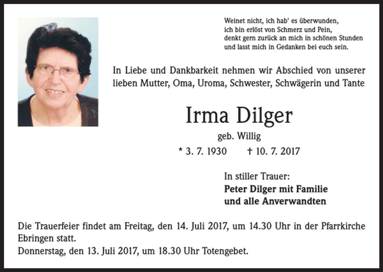 <p>Weinet nicht, ich hab‘ es überwunden,<br />ich bin erlöst von Schmerz und Pein,<br />denkt gern zurück an mich in schönen Stunden<br />und lasst mich in Gedanken bei euch sein.</p><p>In Liebe und Dankbarkeit nehmen wir Abschied von unserer<br />lieben Mutter, Oma, Uroma, Schwester, Schwägerin und Tante</p><p>Irma Dilger<br />geb. Willig<br />* 3. 7. 1930 † 10. 7. 2017<br />In stiller Trauer:<br />Peter Dilger mit Familie<br />und alle Anverwandten<br />Die Trauerfeier findet am Freitag, den 14. Juli 2017, um 14.30 Uhr in der Pfarrkirche<br />Ebringen statt.<br />Donnerstag, den 13. Juli 2017, um 18.30 Uhr Totengebet.</p>