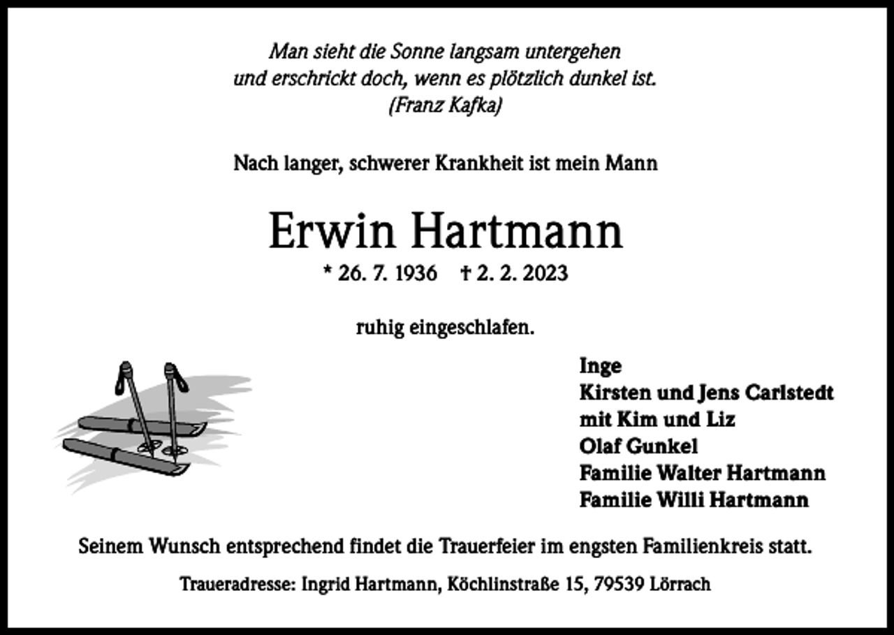 <p>Man sieht die Sonne langsam untergehen<br />und erschrickt doch, wenn es plötzlich dunkel ist.<br />(Franz Kafka)<br />Nach langer, schwerer Krankheit ist mein Mann</p><p>Erwin Hartmann<br />* 26. 7. 1936</p><p>† 2. 2. 2023</p><p>ruhig eingeschlafen.<br />Inge<br />Kirsten und Jens Carlstedt<br />mit Kim und Liz<br />Olaf Gunkel<br />Familie Walter Hartmann<br />Familie Willi Hartmann<br />Seinem Wunsch entsprechend findet die Trauerfeier im engsten Familienkreis statt.<br />Traueradresse: Ingrid Hartmann, Köchlinstraße 15, 79539 Lörrach</p>
