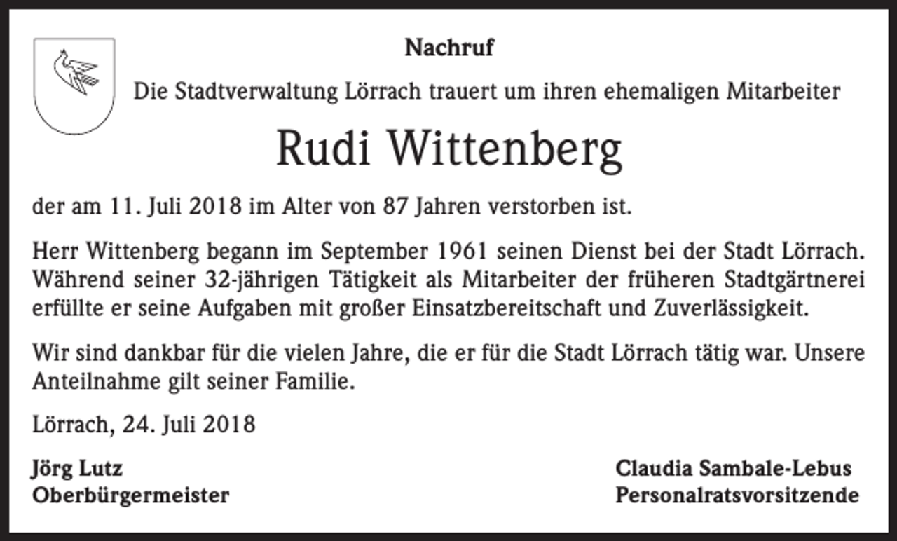 <p>Nachruf<br />Die Stadtverwaltung Lörrach trauert um ihren ehemaligen Mitarbeiter</p><p>Rudi Wittenberg<br />der am 11. Juli 2018 im Alter von 87 Jahren verstorben ist.<br />Herr Wittenberg begann im September 1961 seinen Dienst bei der Stadt Lörrach.<br />Während seiner 32-jährigen Tätigkeit als Mitarbeiter der früheren Stadtgärtnerei<br />erfüllte er seine Aufgaben mit großer Einsatzbereitschaft und Zuverlässigkeit.<br />Wir sind dankbar für die vielen Jahre, die er für die Stadt Lörrach tätig war. Unsere<br />Anteilnahme gilt seiner Familie.<br />Lörrach, 24. Juli 2018<br />Jörg Lutz<br />Oberbürgermeister</p><p>Claudia Sambale-Lebus<br />Personalratsvorsitzende</p>
