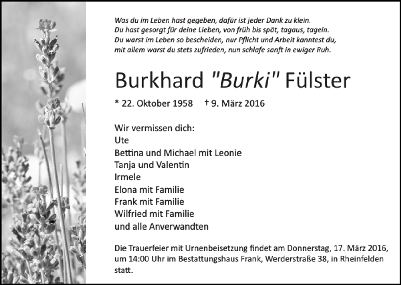 <p>Was du im Leben hast gegeben, dafür ist jeder Dank zu klein.<br />Du hast gesorgt für deine Lieben, von früh bis spät, tagaus, tagein.<br />Du warst im Leben so bescheiden, nur Pﬂicht und Arbeit kanntest du,<br />mit allem warst du stets zufrieden, nun schlafe san� in ewiger Ruh.</p><p>Burkhard "Burki" Fülster<br />* 22. Oktober 1958</p><p>† 9. März 2016</p><p>Wir vermissen dich:<br />Ute<br />Be�na und Michael mit Leonie<br />Tanja und Valen�n<br />Irmele<br />Elona mit Familie<br />Frank mit Familie<br />Wilfried mit Familie<br />und alle Anverwandten<br />Die Trauerfeier mit Urnenbeisetzung ﬁndet am Donnerstag, 17. März 2016,<br />um 14:00 Uhr im Besta�ungshaus Frank, Werderstraße 38, in Rheinfelden<br />sta�.</p>
