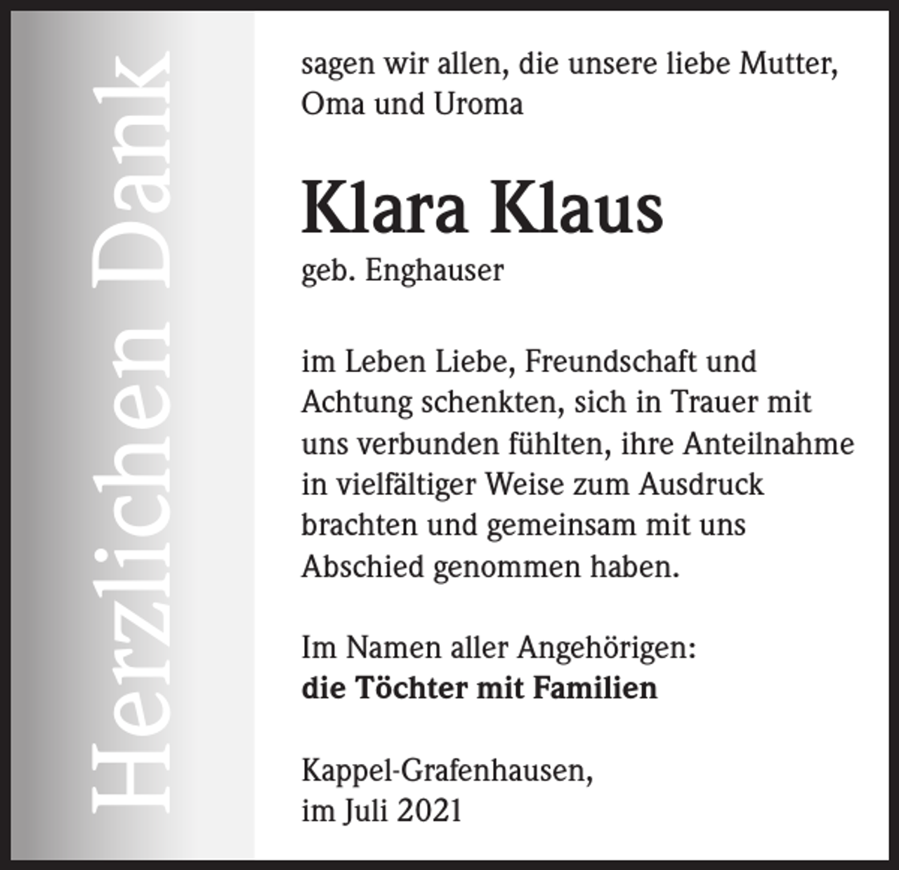 <p>Herzlichen Dank</p><p>sagen wir allen, die unsere liebe Mutter,<br />Oma und Uroma</p><p>Klara Klaus<br />geb. Enghauser</p><p>im Leben Liebe, Freundschaft und<br />Achtung schenkten, sich in Trauer mit<br />uns verbunden fühlten, ihre Anteilnahme<br />in vielfältiger Weise zum Ausdruck<br />brachten und gemeinsam mit uns<br />Abschied genommen haben.<br />Im Namen aller Angehörigen:<br />die Töchter mit Familien<br />Kappel-Grafenhausen,<br />im Juli 2021</p>