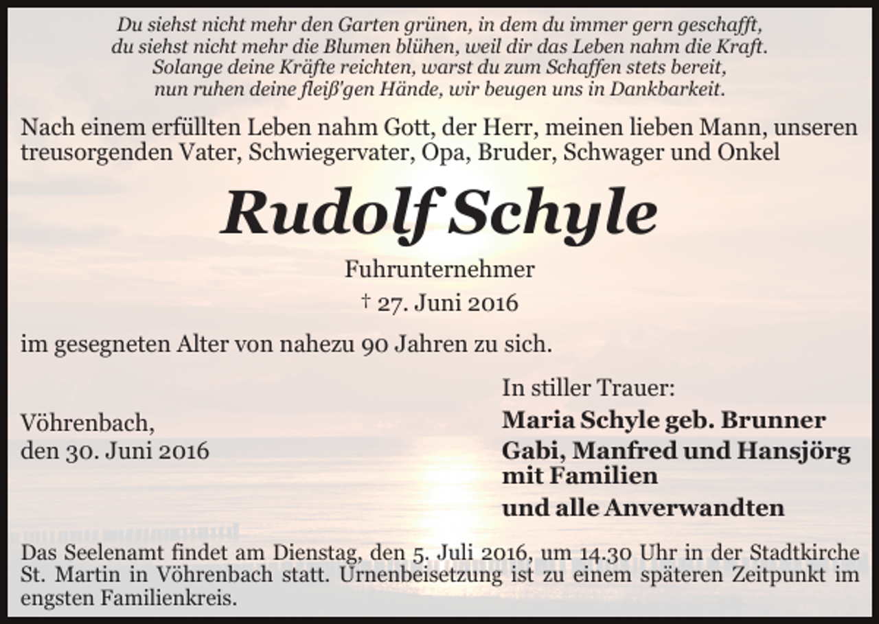 <p>Du siehst nicht mehr den Garten grünen, in dem du immer gern geschafft,<br />du siehst nicht mehr die Blumen blühen, weil dir das Leben nahm die Kraft.<br />Solange deine Kräfte reichten, warst du zum Schaffen stets bereit,<br />nun ruhen deine fleiß'gen Hände, wir beugen uns in Dankbarkeit.</p><p>Nach einem erfüllten Leben nahm Gott, der Herr, meinen lieben Mann, unseren<br />treusorgenden Vater, Schwiegervater, Opa, Bruder, Schwager und Onkel</p><p>Rudolf Schyle<br />Fuhrunternehmer<br />† 27. Juni 2016<br />im gesegneten Alter von nahezu 90 Jahren zu sich.<br />Vöhrenbach,<br />den 30. Juni 2016</p><p>In stiller Trauer:<br />Maria Schyle geb. Brunner<br />Gabi, Manfred und Hansjörg<br />mit Familien<br />und alle Anverwandten</p><p>Das Seelenamt findet am Dienstag, den 5. Juli 2016, um 14.30 Uhr in der Stadtkirche<br />St. Martin in Vöhrenbach statt. Urnenbeisetzung ist zu einem späteren Zeitpunkt im<br />engsten Familienkreis.</p>