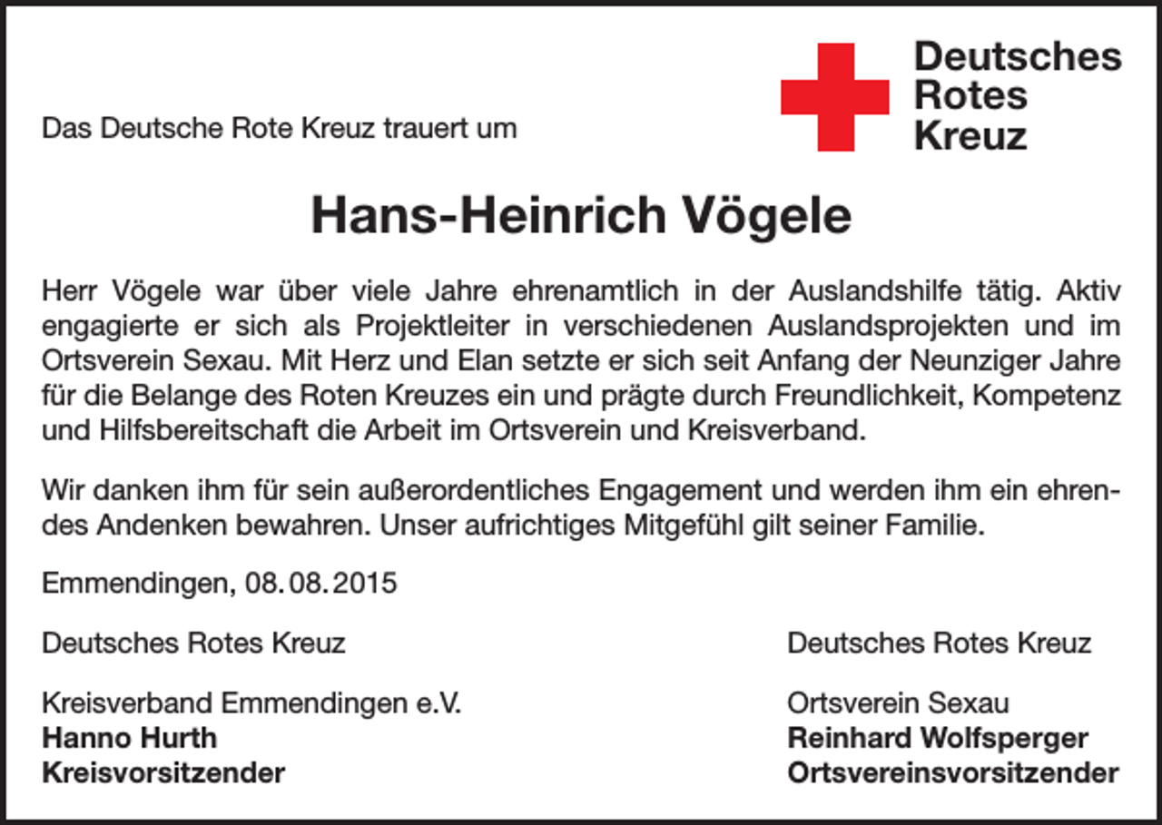 <p>Deutsches<br />Rotes<br />Kreuz</p><p>Das Deutsche Rote Kreuz trauert um</p><p>Kreisverband Emmendingen e.V.</p><p>Hans-Heinrich Vögele</p><p>Herr Vögele war über viele Jahre ehrenamtlich in der Auslandshilfe tätig. Aktiv<br />engagierte er sich als Projektleiter in verschiedenen Auslandsprojekten und im<br />Ortsverein Sexau. Mit Herz und Elan setzte er sich seit Anfang der Neunziger Jahre<br />für die Belange des Roten Kreuzes ein und prägte durch Freundlichkeit, Kompetenz<br />und Hilfsbereitschaft die Arbeit im Ortsverein und Kreisverband.<br />Wir danken ihm für sein außerordentliches Engagement und werden ihm ein ehrendes Andenken bewahren. Unser aufrichtiges Mitgefühl gilt seiner Familie.<br />Emmendingen, 08. 08. 2015<br />Deutsches Rotes Kreuz</p><p>Deutsches Rotes Kreuz</p><p>Kreisverband Emmendingen e.V.<br />Ortsverein Sexau<br />Hanno Hurth<br />Reinhard Wolfsperger<br />Kreisvorsitzender Ortsvereinsvorsitzender</p>