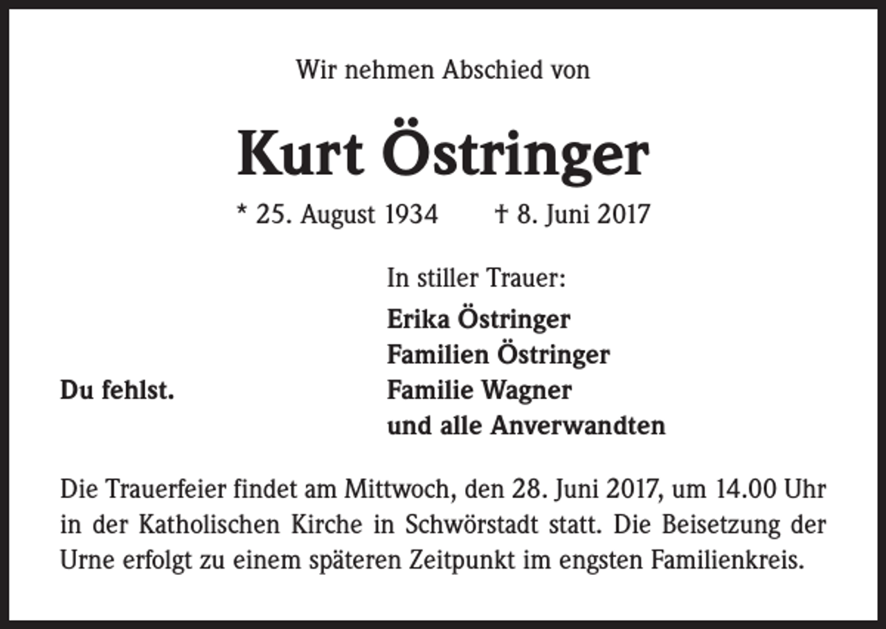 <p>Wir nehmen Abschied von</p><p>Kurt Östringer<br />* 25. August 1934 † 8. Juni 2017</p><p>Du fehlst.</p><p>In stiller Trauer:<br />Erika Östringer<br />Familien Östringer<br />Familie Wagner<br />und alle Anverwandten</p><p>Die Trauerfeier findet am Mittwoch, den 28. Juni 2017, um 14.00 Uhr<br />in der Katholischen Kirche in Schwörstadt statt. Die Beisetzung der<br />Urne erfolgt zu einem späteren Zeitpunkt im engsten Familienkreis.</p>