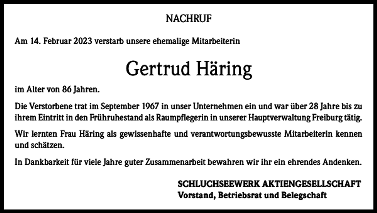 <p>NACHRUF<br />Am 14. Februar 2023 verstarb unsere ehemalige Mitarbeiterin</p><p>Gertrud Häring<br />im Alter von 86 Jahren.<br />Die Verstorbene trat im September 1967 in unser Unternehmen ein und war über 28 Jahre bis zu<br />ihrem Eintritt in den Frühruhestand als Raumpflegerin in unserer Hauptverwaltung Freiburg tätig.<br />Wir lernten Frau Häring als gewissenhafte und verantwortungsbewusste Mitarbeiterin kennen<br />und schätzen.<br />In Dankbarkeit für viele Jahre guter Zusammenarbeit bewahren wir ihr ein ehrendes Andenken.<br />SCHLUCHSEEWERK AKTIENGESELLSCHAFT<br />Vorstand, Betriebsrat und Belegschaft</p>