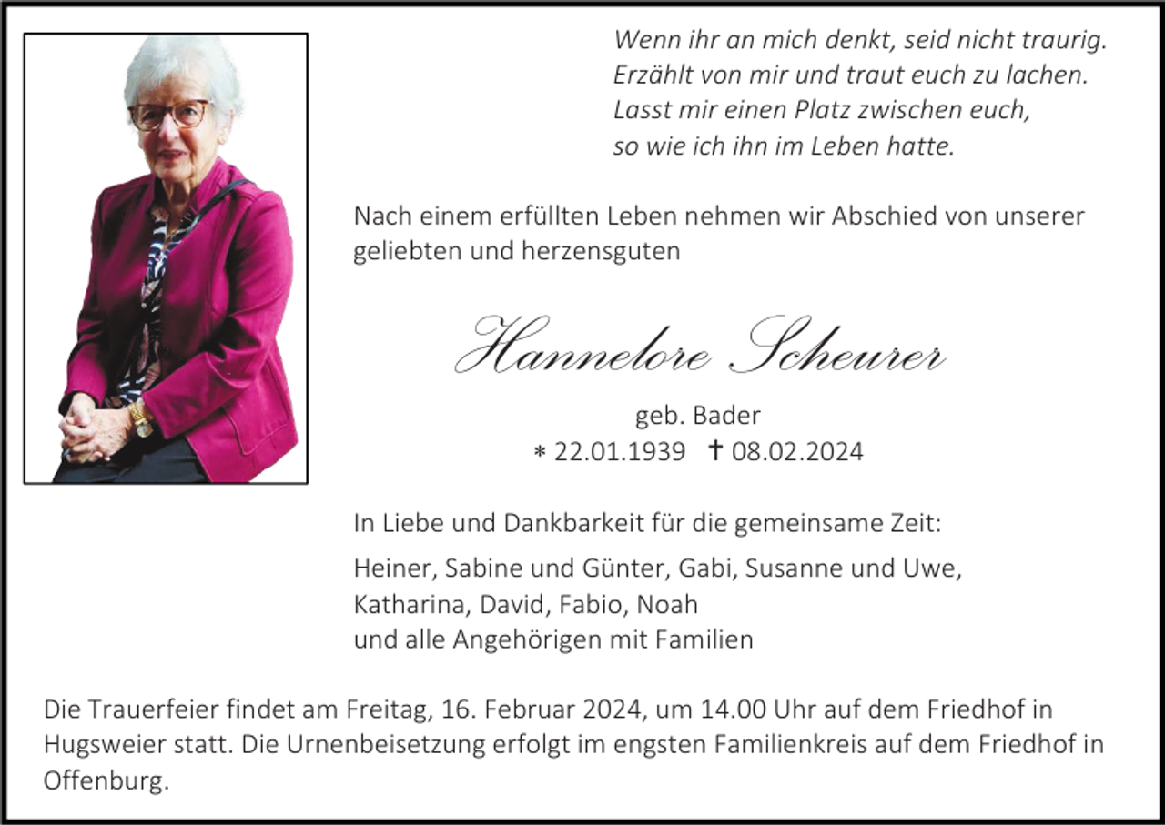 <p>Wenn ihr an mich denkt, seid nicht traurig.<br />Erzählt von mir und traut euch zu lachen.<br />Lasst mir einen Platz zwischen euch,<br />so wie ich ihn im Leben hatte.<br />Nach einem erfüllten Leben nehmen wir Abschied von unserer<br />geliebten und herzensguten</p>
<p>Hannelore Scheurer<br />geb. Bader<br />* 22.01.1939 <span>†</span> 08.02.2024<br />In Liebe und Dankbarkeit für die gemeinsame Zeit:<br />Heiner, Sabine und Günter, Gabi, Susanne und Uwe,<br />Katharina, David, Fabio, Noah<br />und alle Angehörigen mit Familien<br />Die Trauerfeier findet am Freitag, 16. Februar 2024, um 14.00 Uhr auf dem Friedhof in<br />Hugsweier statt. Die Urnenbeisetzung erfolgt im engsten Familienkreis auf dem Friedhof in<br />Offenburg.</p>