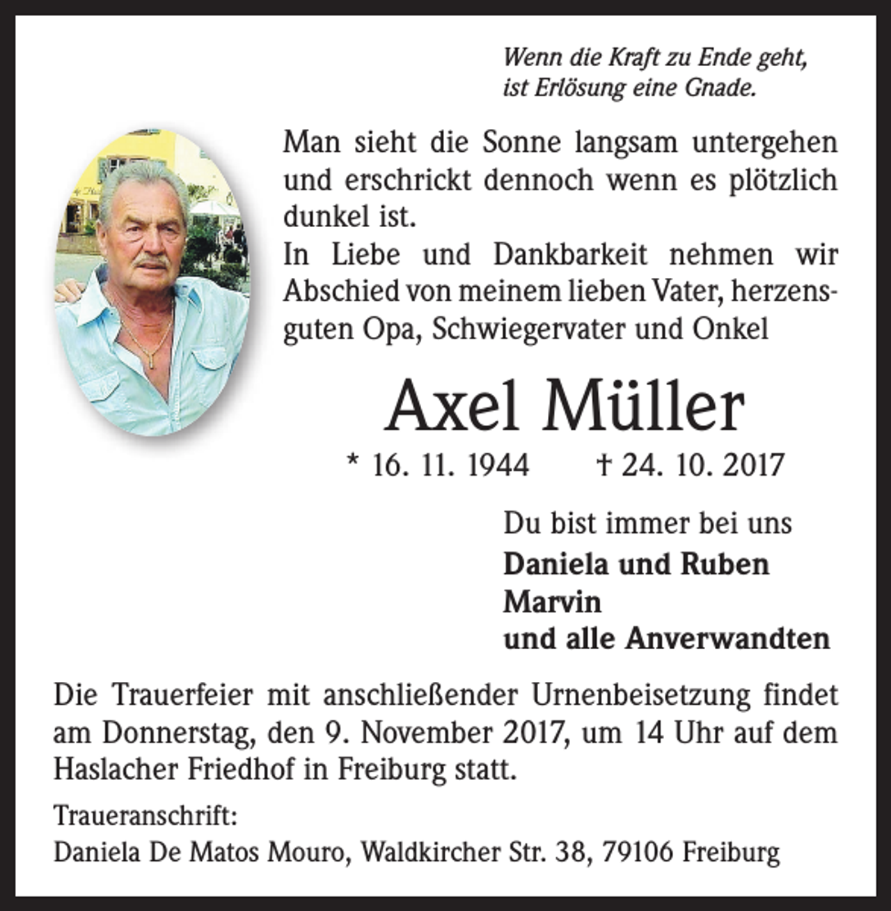 <p>Wenn die Kraft zu Ende geht,<br />ist Erlösung eine Gnade.</p><p>Man sieht die Sonne langsam untergehen<br />und erschrickt dennoch wenn es plötzlich<br />dunkel ist.<br />In Liebe und Dankbarkeit nehmen wir<br />Abschied von meinem lieben Vater, herzens­<br />guten Opa, Schwiegervater und Onkel</p><p>Axel Müller</p><p>* 16. 11. 1944 † 24. 10. 2017<br />Du bist immer bei uns<br />Daniela und Ruben<br />Marvin<br />und alle Anverwandten<br />Die Trauerfeier mit anschließender Urnenbeisetzung findet<br />am Donnerstag, den 9. November 2017, um 14 Uhr auf dem<br />Haslacher Friedhof in Freiburg statt.<br />Traueranschrift:<br />Daniela De Matos Mouro, Waldkircher Str. 38, 79106 Freiburg</p>