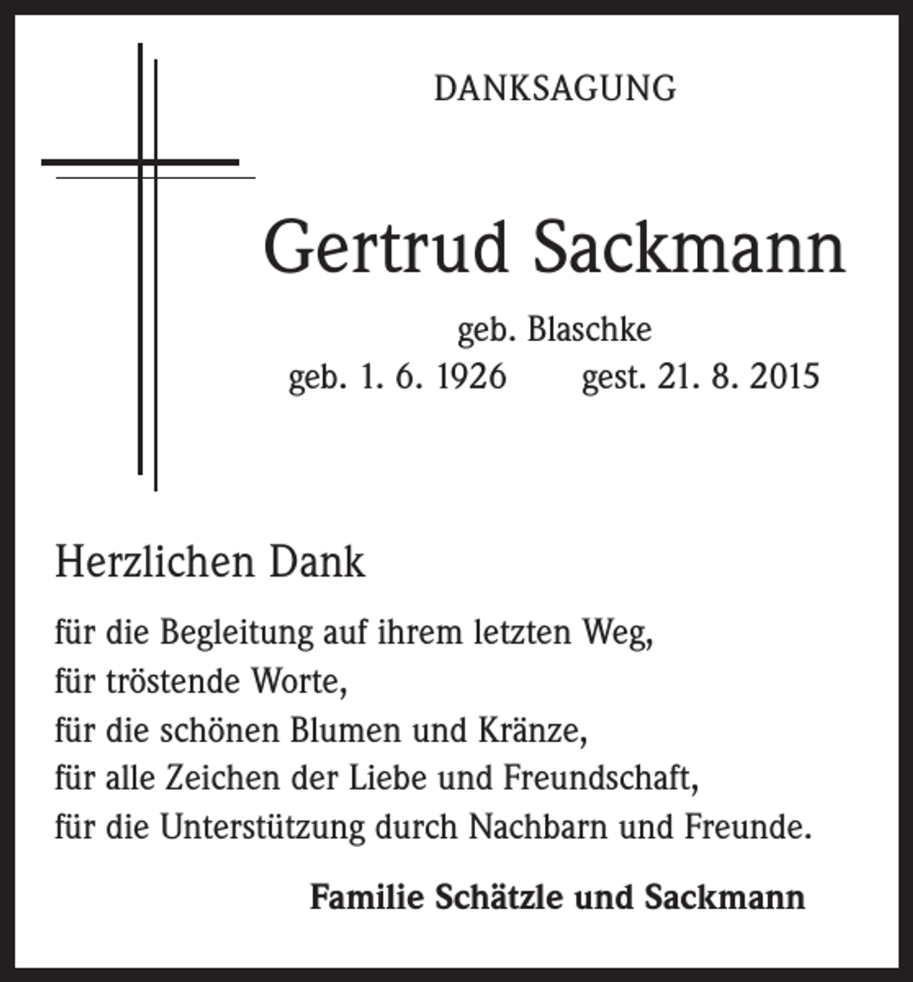 <p>DANKSAGUNG</p><p>Gertrud Sackmann<br />geb. Blaschke<br />geb. 1. 6. 1926 gest. 21. 8. 2015</p><p>Herzlichen Dank<br />für die Begleitung auf ihrem letzten Weg,<br />für tröstende Worte,<br />für die schönen Blumen und Kränze,<br />für alle Zeichen der Liebe und Freundschaft,<br />für die Unterstützung durch Nachbarn und Freunde.<br />Familie Schätzle und Sackmann</p>