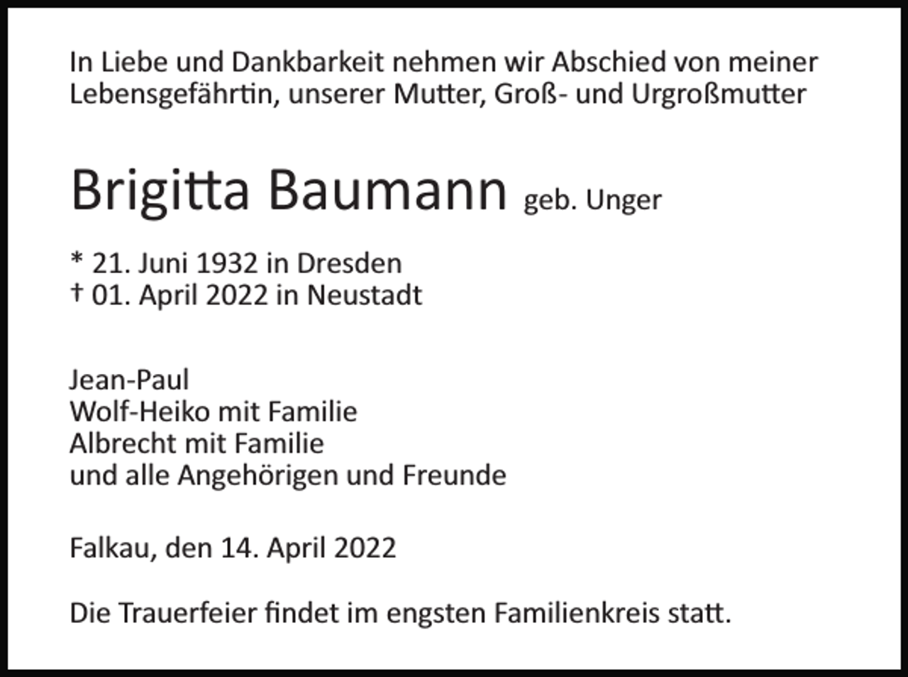 <p>In Liebe und Dankbarkeit nehmen wir Abschied von meiner<br />Lebensgefähr�n, unserer Mu�er, Groß­ und Urgroßmu�er</p><p>Brigi�a Baumann geb. Unger<br />* 21. Juni 1932 in Dresden<br />† 01. April 2022 in Neustadt<br />Jean­Paul<br />Wolf­Heiko mit Familie<br />Albrecht mit Familie<br />und alle Angehörigen und Freunde<br />Falkau, den 14. April 2022<br />Die Trauerfeier ﬁndet im engsten Familienkreis sta�.</p>