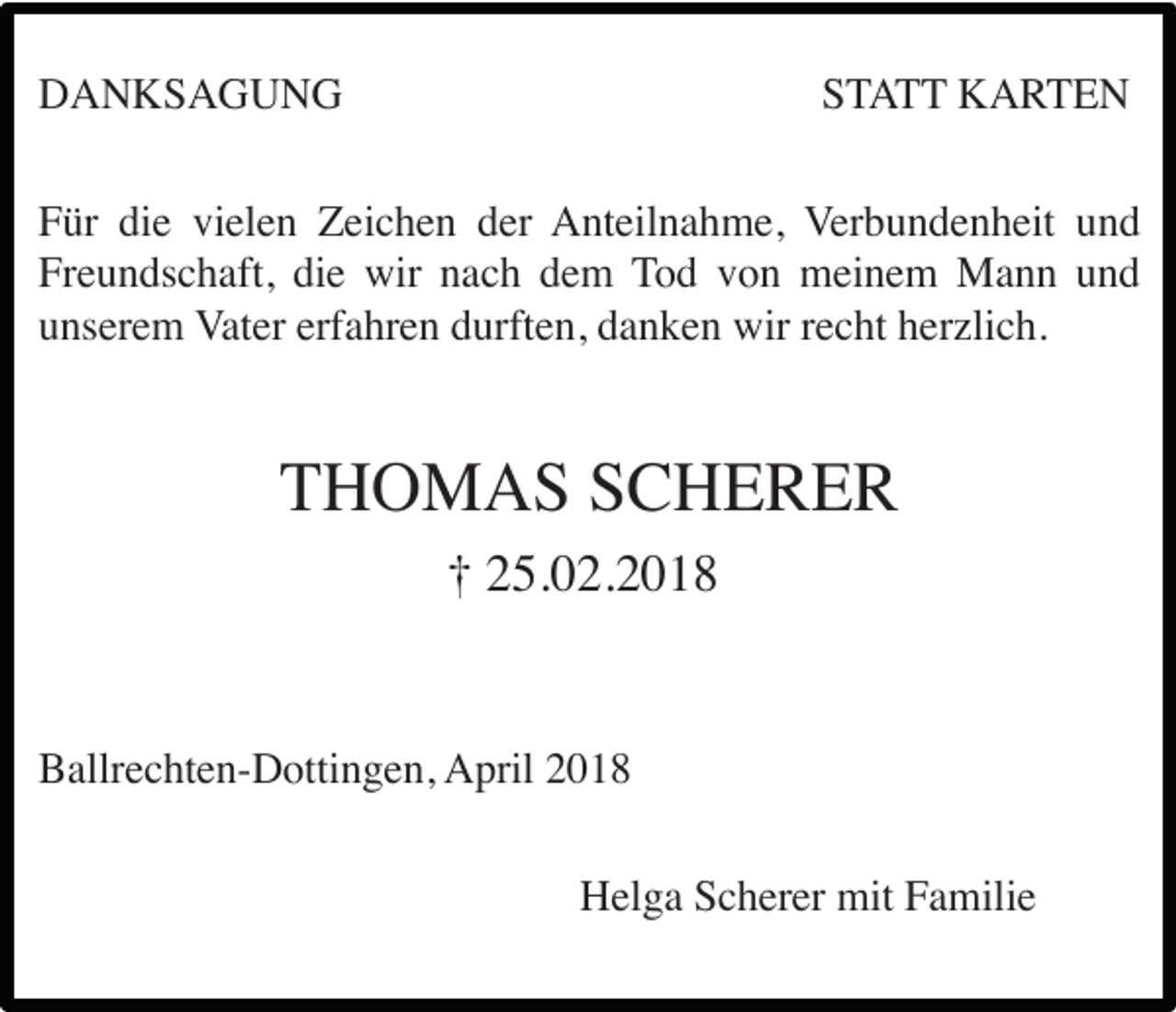 <p>DANKSAGUNG</p><p>STATT KARTEN</p><p>Für die vielen Zeichen der Anteilnahme, Verbundenheit und<br />Freundschaft, die wir nach dem Tod von meinem Mann und<br />unserem Vater erfahren durften, danken wir recht herzlich.</p><p>THOMAS SCHERER<br />† 25.02.2018</p><p>Ballrechten-Dottingen, April 2018<br />Helga Scherer mit Familie</p>