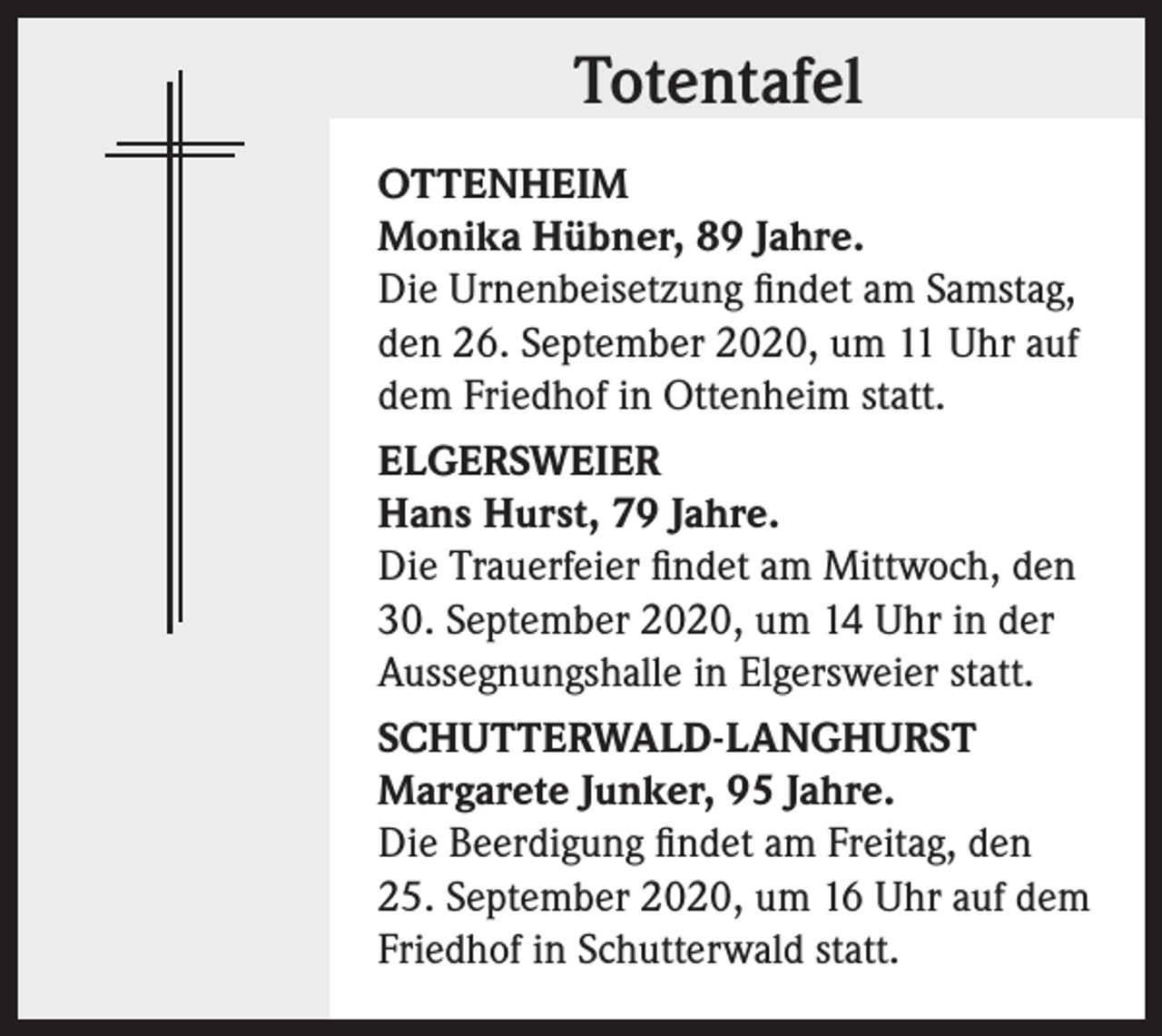 <p>Totentafel<br />OTTENHEIM<br />Monika Hübner, 89 Jahre.<br />Die Urnenbeisetzung findet am Samstag,<br />den 26. September 2020, um 11 Uhr auf<br />dem Friedhof in Ottenheim statt.<br />ELGERSWEIER<br />Hans Hurst, 79 Jahre.<br />Die Trauerfeier findet am Mittwoch, den<br />30. September 2020, um 14 Uhr in der<br />Aussegnungshalle in Elgersweier statt.<br />SCHUTTERWALD-LANGHURST<br />Margarete Junker, 95 Jahre.<br />Die Beerdigung findet am Freitag, den<br />25. September 2020, um 16 Uhr auf dem<br />Friedhof in Schutterwald statt.</p>