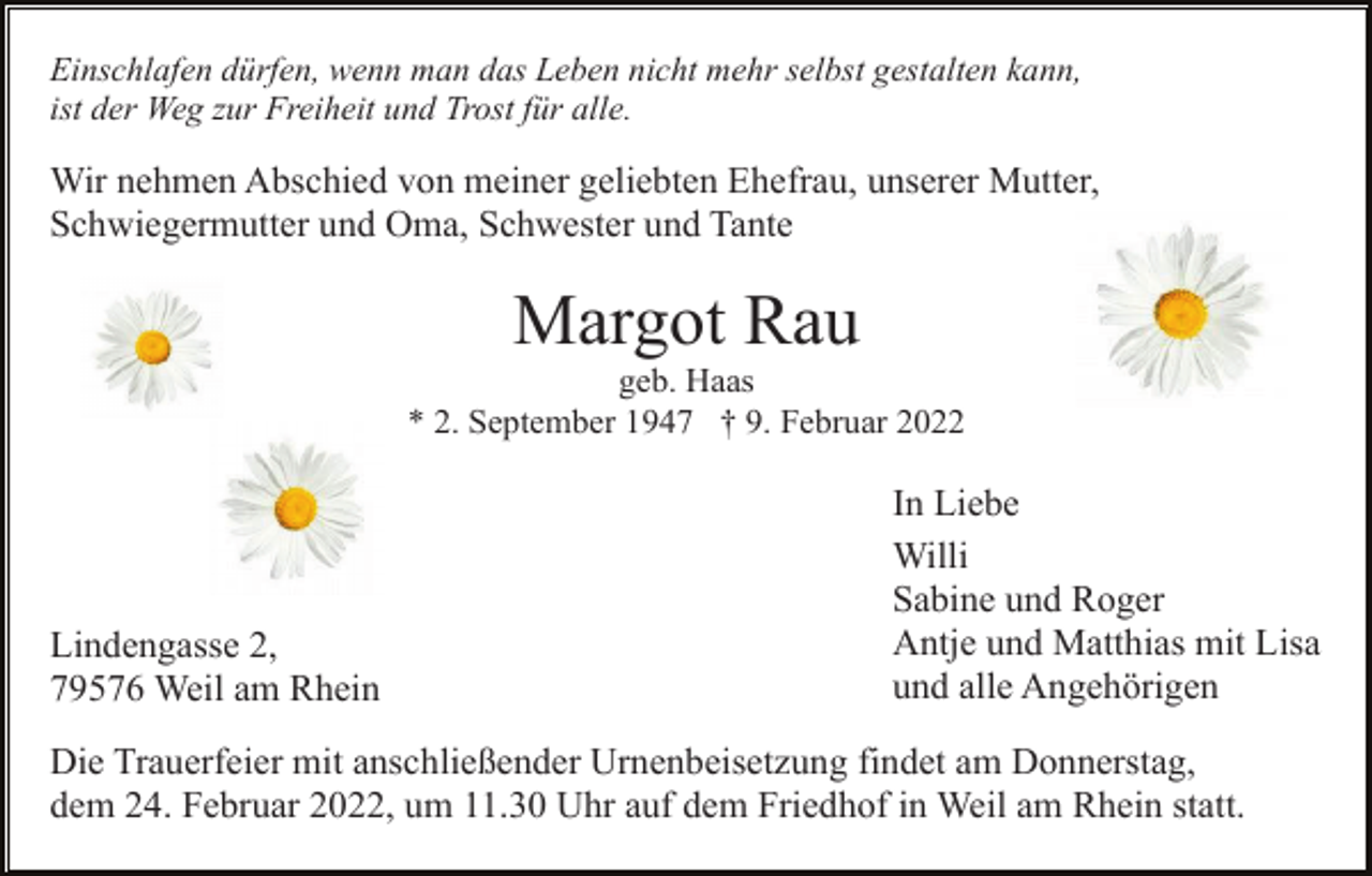 <p>Einschlafen dürfen, wenn man das Leben nicht mehr selbst gestalten kann,<br />ist der Weg zur Freiheit und Trost für alle.</p><p>Wir nehmen Abschied von meiner geliebten Ehefrau, unserer Mutter,<br />Schwiegermutter und Oma, Schwester und Tante</p><p>Margot Rau<br />geb. Haas<br />* 2. September 1947 † 9. Februar 2022</p><p>Lindengasse 2,<br />79576 Weil am Rhein</p><p>In Liebe<br />Willi<br />Sabine und Roger<br />Antje und Matthias mit Lisa<br />und alle Angehörigen</p><p>Die Trauerfeier mit anschließender Urnenbeisetzung findet am Donnerstag,<br />dem 24. Februar 2022, um 11.30 Uhr auf dem Friedhof in Weil am Rhein statt.</p>