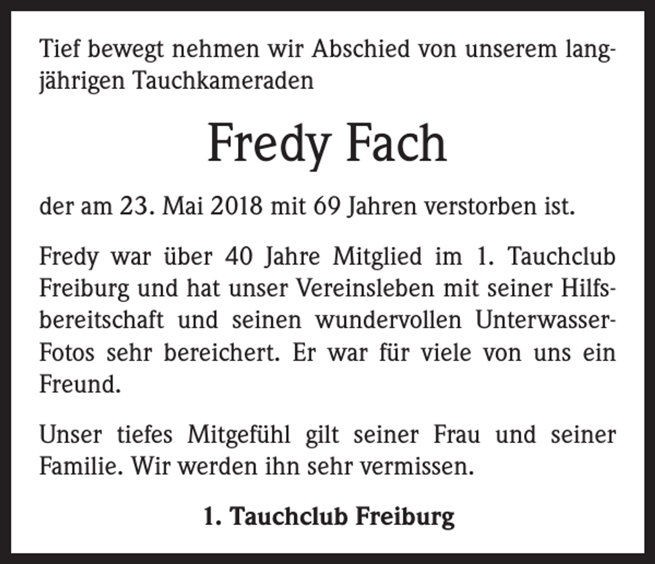 <p>Tief bewegt nehmen wir Abschied von unserem lang­<br />jährigen Tauchkameraden</p><p>Fredy Fach<br />der am 23. Mai 2018 mit 69 Jahren verstorben ist.<br />Fredy war über 40 Jahre Mitglied im 1. Tauchclub<br />Freiburg und hat unser Vereinsleben mit seiner Hilfs­<br />bereitschaft und seinen wundervollen UnterwasserFotos sehr bereichert. Er war für viele von uns ein<br />Freund.<br />Unser tiefes Mitgefühl gilt seiner Frau und seiner<br />Familie. Wir werden ihn sehr vermissen.<br />1. Tauchclub Freiburg</p>