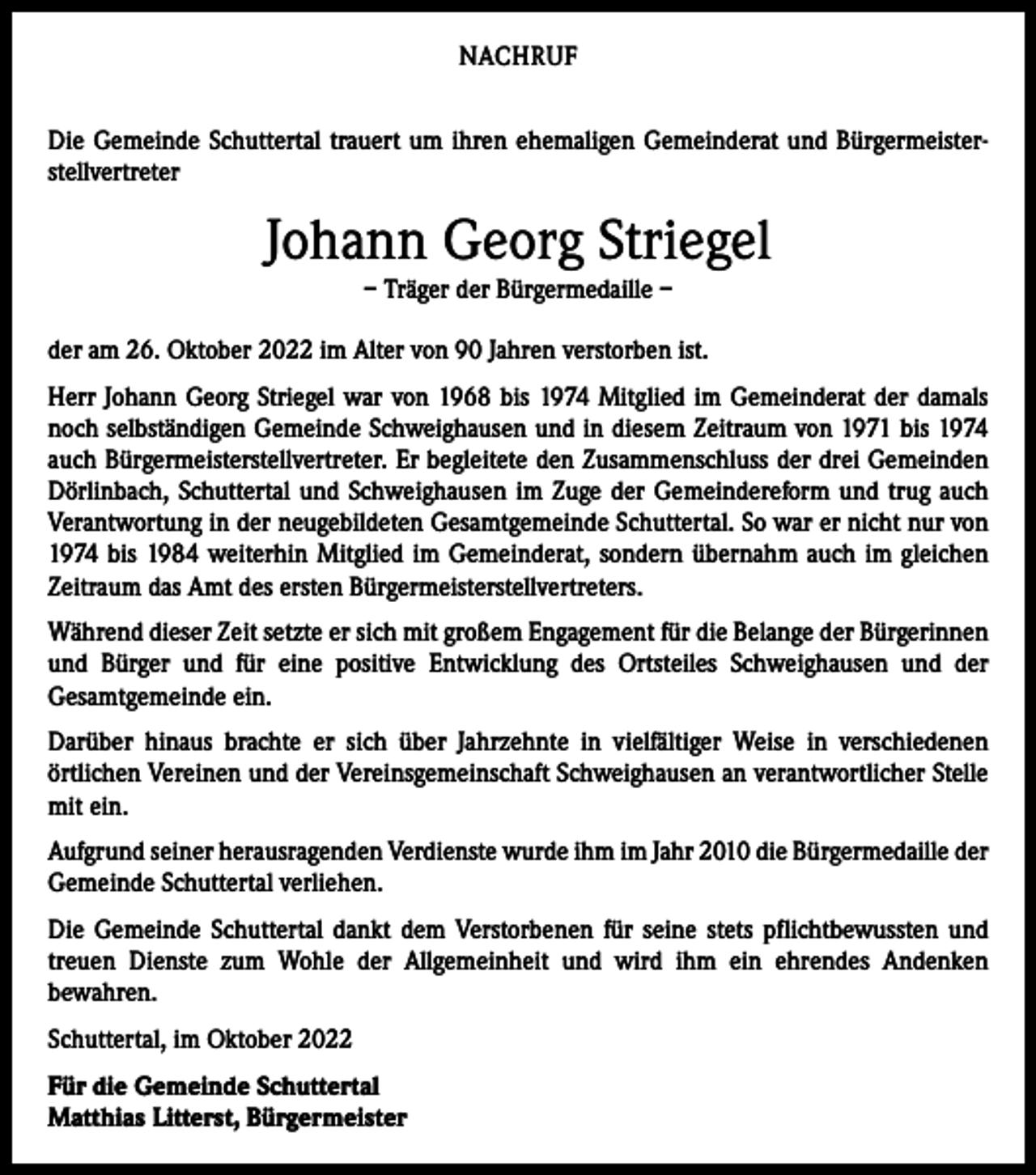 <p>NACHRUF<br />Die Gemeinde Schuttertal trauert um ihren ehemaligen Gemeinderat und Bürgermeisterstellvertreter</p><p>Johann Georg Striegel<br />– Träger der Bürgermedaille –</p><p>der am 26. Oktober 2022 im Alter von 90 Jahren verstorben ist.<br />Herr Johann Georg Striegel war von 1968 bis 1974 Mitglied im Gemeinderat der damals<br />noch selbständigen Gemeinde Schweighausen und in diesem Zeitraum von 1971 bis 1974<br />auch Bürgermeisterstellvertreter. Er begleitete den Zusammenschluss der drei ­Gemeinden<br />Dörlinbach, Schuttertal und Schweighausen im Zuge der Gemeindereform und trug auch<br />Verantwortung in der neugebildeten Gesamtgemeinde Schuttertal. So war er nicht nur von<br />1974 bis 1984 weiterhin Mitglied im Gemeinderat, sondern übernahm auch im ­gleichen<br />Zeitraum das Amt des ersten Bürgermeisterstellvertreters.<br />Während dieser Zeit setzte er sich mit großem Engagement für die Belange der ­Bürgerinnen<br />und Bürger und für eine positive Entwicklung des Ortsteiles Schweighausen und der<br />­Gesamtgemeinde ein.<br />Darüber hinaus brachte er sich über Jahrzehnte in vielfältiger Weise in verschiedenen<br />­örtlichen Vereinen und der Vereinsgemeinschaft Schweighausen an verantwortlicher Stelle<br />mit ein.<br />Aufgrund seiner herausragenden Verdienste wurde ihm im Jahr 2010 die Bürgermedaille der<br />Gemeinde Schuttertal verliehen.<br />Die Gemeinde Schuttertal dankt dem Verstorbenen für seine stets pflichtbewussten und<br />treuen Dienste zum Wohle der Allgemeinheit und wird ihm ein ehrendes Andenken<br />­bewahren.<br />Schuttertal, im Oktober 2022<br />Für die Gemeinde Schuttertal<br />Matthias Litterst, Bürgermeister</p>