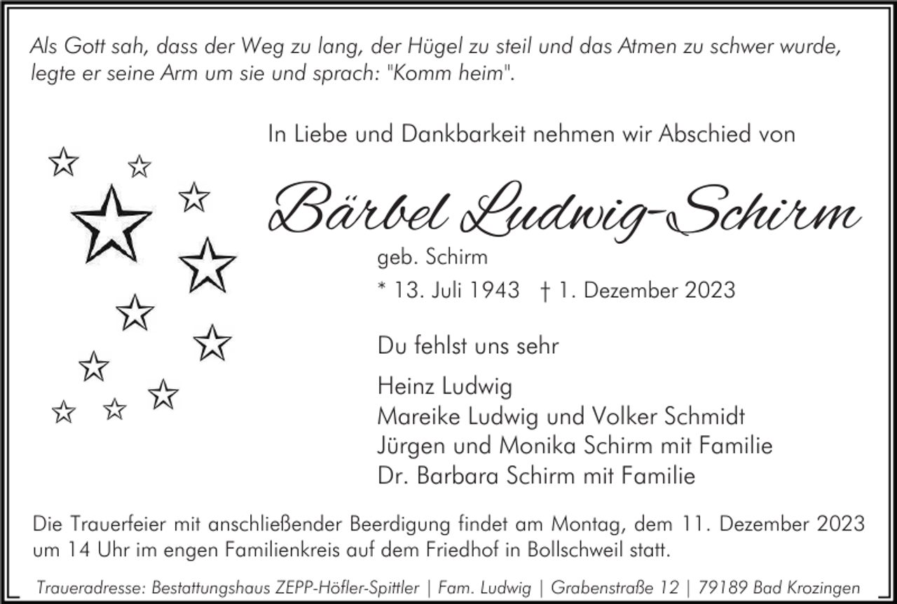 <p>Als Gott sah, dass der Weg zu lang, der Hügel zu steil und das Atmen zu schwer wurde,<br />legte er seine Arm um sie und sprach: "Komm heim".</p><p>In Liebe und Dankbarkeit nehmen wir Abschied von</p><p>Bärbel Ludwig-Schirm<br />geb. Schirm<br />* 13. Juli 1943 † 1. Dezember 2023</p><p>Du fehlst uns sehr<br />Heinz Ludwig<br />Mareike Ludwig und Volker Schmidt<br />Jürgen und Monika Schirm mit Familie<br />Dr. Barbara Schirm mit Familie<br />Die Trauerfeier mit anschließender Beerdigung findet am Montag, dem 11. Dezember 2023<br />um 14 Uhr im engen Familienkreis auf dem Friedhof in Bollschweil statt.<br />Traueradresse: Bestattungshaus ZEPP-Höfler-Spittler | Fam. Ludwig | Grabenstraße 12 | 79189 Bad Krozingen</p>