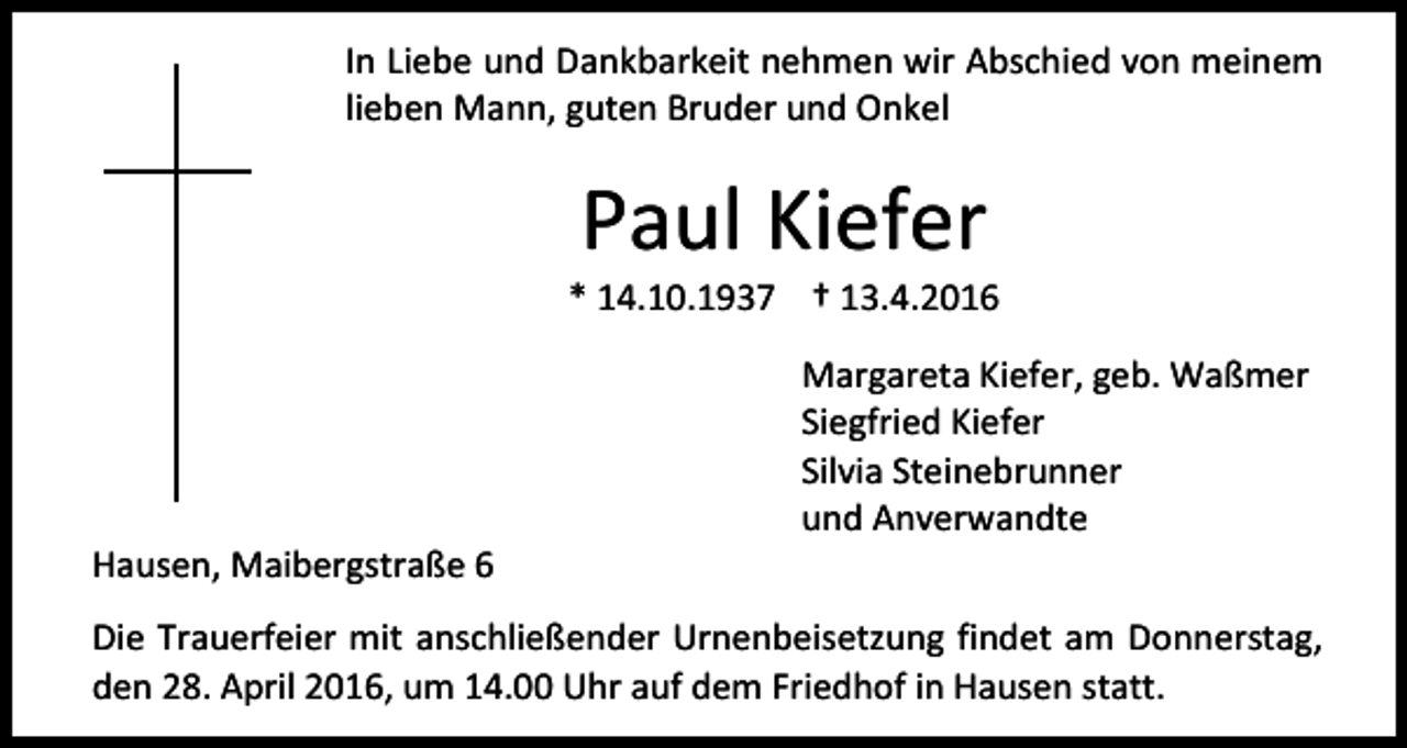 <p>In Liebe und Dankbarkeit nehmen wir Abschied von meinem<br />lieben Mann, guten Bruder und Onkel</p><p>Paul Kiefer</p><p>* 14.10.1937 † 13.4.2016</p><p>Hausen, Maibergstraße 6</p><p>Margareta Kiefer, geb. Waßmer<br />Siegfried Kiefer<br />Silvia Steinebrunner<br />und Anverwandte</p><p>Die Trauerfeier mit anschließender Urnenbeisetzung findet am Donnerstag,<br />den 28. April 2016, um 14.00 Uhr auf dem Friedhof in Hausen statt.</p>