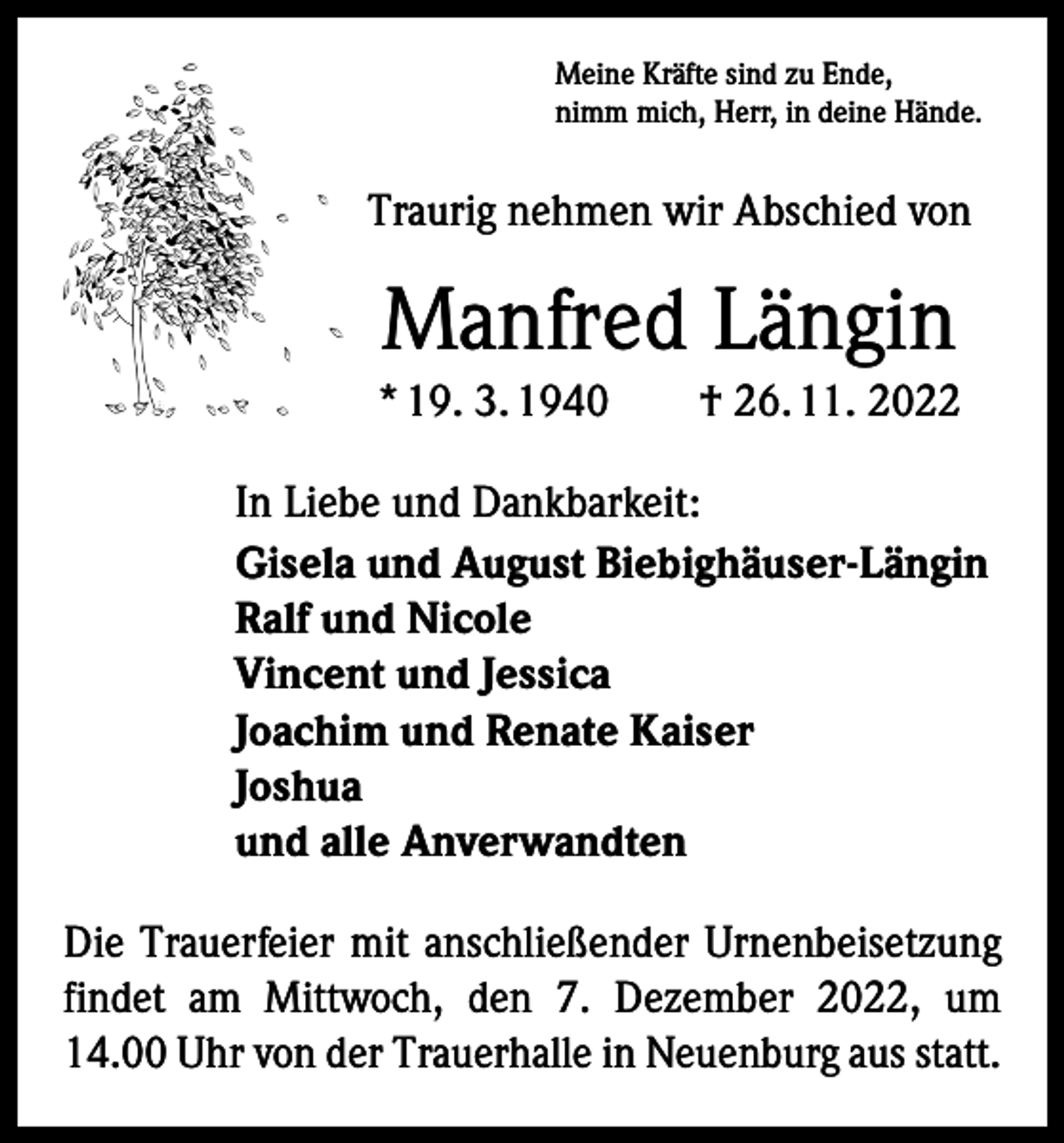 <p>Meine Kräfte sind zu Ende,<br />nimm mich, Herr, in deine Hände.</p><p>Traurig nehmen wir Abschied von</p><p>Manfred Längin<br />* 19. 3. 1940 † 26. 11. 2022<br />In Liebe und Dankbarkeit:<br />Gisela und August Biebighäuser-Längin<br />Ralf und Nicole<br />Vincent und Jessica<br />Joachim und Renate Kaiser<br />Joshua<br />und alle Anverwandten<br />Die Trauerfeier mit anschließender Urnenbeisetzung<br />findet am Mittwoch, den 7. Dezember 2022, um<br />14.00 Uhr von der Trauerhalle in Neuenburg aus statt.</p>